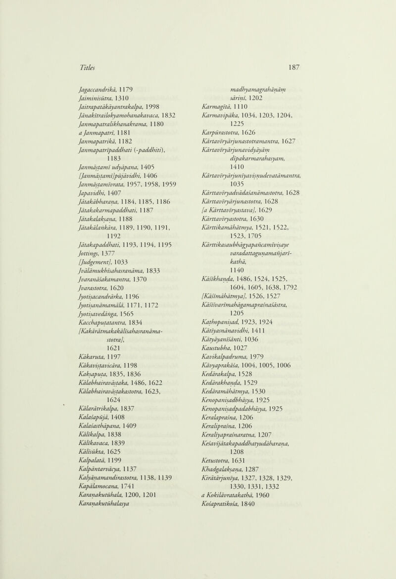 Jagaccandrikd, 1179 Jaiminisutra, 1310 Jaitrapatdkdyantrakalpa, 1998 Jdnakltrailokyamohanakavaca, 1832 Janmapatralikhanakrama, 1180 a Janmapatrl, 1181 Janmapatrikd, 1182 Jan mapatrlpaddhati (-paddhiti), 1183 Janmastamt udydpana, 1405 [Janmastamt]pujavidhi, 1406 Janmdstamlvrata, 1957, 1958, 1959 Japavidhi, 1407 Jatakabharana, 1184, 1185, 1186 Jatakakarmapaddhati, 1187 Jatakalaksana, 1188 Jatakalankdra, 1189, 1190, 1191, 1192 Jatakapaddhati, 1193, 1194, 1195 Jottings, 1377 [Judgement], 1033 Jvdldmukhisahasrandma, 1833 Jvarandsakamantra, 1370 Jvarastotra, 1620 Jyo tisaca ndrd rka, 1196 Jyotisandmamdld, 1171, 1172 Jyotisavedanga, 1565 Kacchaputatantra, 1834 [Kakdrdtmakakdlisahasrandma- stotra], 1621 Kakaruta, 1197 Kakavistavicara, 1198 Kaksaputa, 1835, 1836 Kalabhairavdstaka, 1486, 1622 Kdlabhairavdstakastotra, 1623, 1624 Kalaratrikalpa, 1837 Kalasapuja, 1408 Kalasasthapana, 1409 Kdlikalpa, 1838 Kallkavaca, 1839 Kdlisukta, 1625 Kalpalata, 1199 Kalpantarvacya, 1137 Kalydnamandirastotra, 1138, 1139 Kapalamocana, 1741 Karanakutubala, 1200, 1201 Karanakutuhalasya madhyamagrahdndm sarini, 1202 Karmaglta, 1110 Karmavipdka, 1034, 1203, 1204, 1225 Karpiirastotra, 1626 Kartavlryarjunastotramantra, 1627 Aif rta virydrjn n a vidydya m dipakarmarahasyam, 1410 Kartaviryarjunlyavisnudevatamantra, 1035 Karttaviryadvadasanamastotra, 1628 Kdrtta viryarju nastotra, 1628 [a Kdrttaviryastava], 1629 Karttaviryastotra, 1630 Kdrttikamdhdtmya, 1521, 1522, 1523, 1705 Kdrttikasau bhagyapancamtvisaye varadattagunamanjart- katha, 1140 Kdsikhanda, 1486, 1524, 1525, 1604,1605, 1638, 1792 [Kdnmahdtmya], 1526, 1527 Kaslsva nmahagamap rasnasastra, 1205 Kathopanisad 1923, 1924 Kdtiyasnanavidhi, 1411 Katydyanisanti, 1036 Kaustubha, 1027 Kavikalpadruma, 1979 Kdvyaprakdsa, 1004, 1005, 1006 Kedarakalpa, 1528 Kedarakhanda, 1529 Keddramdhatmya, 1530 Kenopanisadbhasya, 1925 Kenopanisadpadabhasya, 1925 Keralaprasna, 1206 Keraliprasna, 1206 Keraltyaprasnaratna, 1207 Kesavijatakapaddhatyudaharana, 1208 Ketustotra, 1631 Khadgalaksana, 1287 Kirdtarjuniya, 1327, 1328, 1329, 1330,1331, 1332 Kokildvratakathd, 1960 Kosapratikosa, 1840