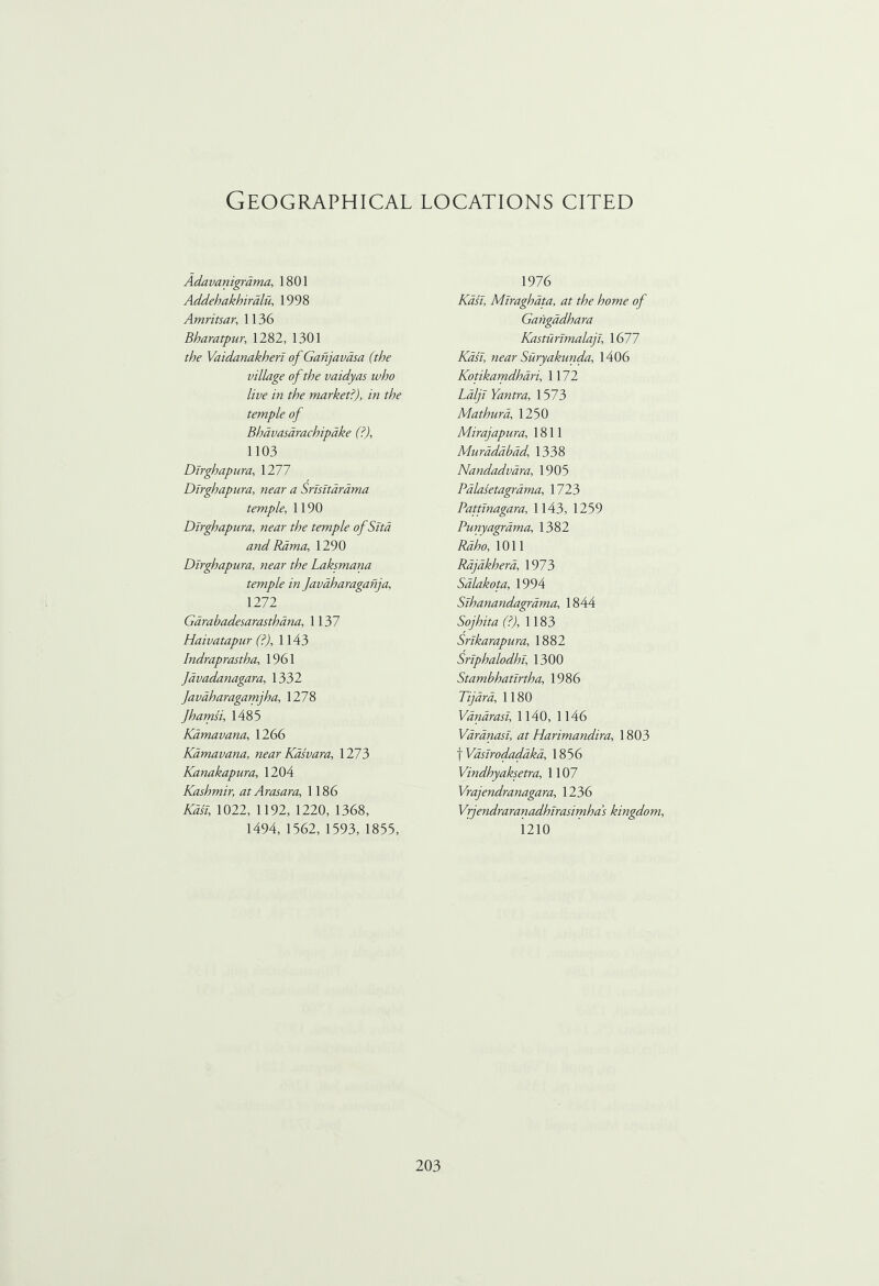Geographical locations cited Adavanigrama, 1801 Addehakhiralu, 1998 Amritsar, 1136 Bharatpur, 1282, 1301 f/v Vaidanakheri of Ganjavdsa (the village of the vaidyas who live in the market?), in the temple of Bhdvasdrachipdke (?), 1103 Dlrghapura, 1277 Dirghapura, near a Srisitardma temple, 1190 Dlrghapura, near the temple of Sitd and Rama, 1290 Dlrghapura, near the Laksmana temple in Javdharaganja, 1272 Garabadesarasthana, 1137 Haivatapur (?), 1143 Indraprastha, 1961 Javadanagara, 1332 Javdharagamjha, 1278 Jhamsi, 1485 Kdmavana, 1266 Kamavana, near Kasvara, 1273 Kanakapura, 1204 Kashmir, at Arasara, 1186 Kasi, 1022, 1192, 1220, 1368, 1494, 1562, 1593, 1855, 1976 Kasi, Miraghdta, at the home of Gangadhara Kasturimalaji, 1677 Kasi, near Suryakunda, 1406 Kotikamdhari, 1172 Ldlji Yantra, 1573 Mathura, 1250 Mirajapura, 1811 Muradabad 1338 Nandadvara, 1905 Palasetagrama, 1723 Pattinagara, 1143, 1259 Punyagrdma, 1382 Rdho, 1011 Rdjakhera, 1973 Sdlakota, 1994 Sihanandagrama, 1844 Sojhita (?), 1183 Srikarapura, 1882 Sriphalodhi, 1300 Stambhatirtha, 1986 Tijdra, 1180 Vanarasi, 1140, 1146 Varanasi, at Harimandira, 1803 f Vasirodadbka, 1856 Vindhyaksetra, 1107 Vrajendranagara, 1236 Vrjendraranadhirasimha’s kingdom, 1210