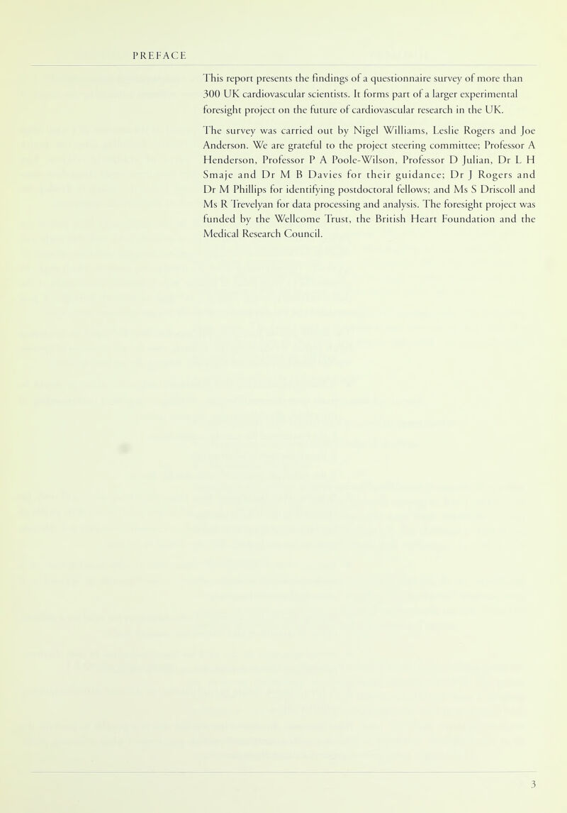PREFACE This report presents the findings of a questionnaire survey of more than 300 UK cardiovascular scientists. It forms part of a larger experimental foresight project on the future of cardiovascular research in the UK. The survey was carried out by Nigel Williams, Leslie Rogers and Joe Anderson. We are grateful to the project steering committee; Professor A Henderson, Professor P A Poole-Wilson, Professor D Julian, Dr L H Smaje and Dr M B Davies for their guidance; Dr J Rogers and Dr M Phillips for identifying postdoctoral fellows; and Ms S Driscoll and Ms R Trevelyan for data processing and analysis. The foresight project was funded by the Wellcome Trust, the British Heart Foundation and the Medical Research Council.