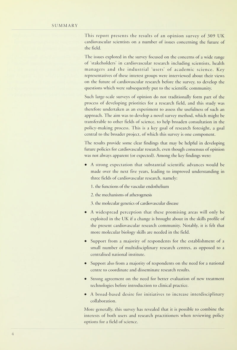 This report presents the results of an opinion survey of 309 UK cardiovascular scientists on a number of issues concerning the future of the field. The issues explored in the survey focused on the concerns of a wide range of 'stakeholders1 in cardiovascular research including scientists, health managers and the industrial 'users' of academic science. Key representatives of these interest groups were interviewed about their views on the future of cardiovascular research before the survey, to develop the questions which were subsequently put to the scientific community. Such large-scale surveys of opinion do not traditionally form part of the process of developing priorities for a research field, and this study was therefore undertaken as an experiment to assess the usefulness of such an approach. The aim was to develop a novel survey method, which might be transferable to other fields of science, to help broaden consultation in the policy-making process. This is a key goal of research foresight, a goal central to the broader project, of which this survey is one component. The results provide some clear findings that may be helpful in developing future policies for cardiovascular research, even though consensus of opinion was not always apparent (or expected). Among the key findings were: • A strong expectation that substantial scientific advances would be made over the next five years, leading to improved understanding in three fields of cardiovascular research, namely: 1. the functions of the vascular endothelium 2. the mechanisms of atherogenesis 3. the molecular genetics of cardiovascular disease • A widespread perception that these promising areas will only be exploited in the UK if a change is brought about in the skills profile of the present cardiovascular research community. Notably, it is felt that more molecular biology skills are needed in the field. • Support from a majority of respondents for the establishment of a small number of multidisciplinary research centres, as opposed to a centralised national institute. • Support also from a majority of respondents on the need for a national centre to coordinate and disseminate research results. • Strong agreement on the need for better evaluation of new treatment technologies before introduction to clinical practice. • A broad-based desire for initiatives to increase interdisciplinary collaboration. More generally, this survey has revealed that it is possible to combine the interests of both users and research practitioners when reviewing policy options for a field of science.