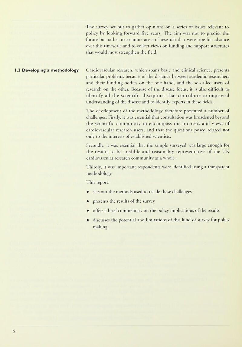 The survey set out to gather opinions on a series of issues relevant to policy by looking forward five years. The aim was not to predict the future but rather to examine areas of research that were ripe for advance over this timescale and to collect views on funding and support structures that would most strengthen the field. 1.3 Developing a methodology Cardiovascular research, which spans basic and clinical science, presents particular problems because of the distance between academic researchers and their funding bodies on the one hand, and the so-called users of research on the other. Because of the disease focus, it is also difficult to identify all the scientific disciplines that contribute to improved understanding of the disease and to identify experts in these fields. The development of the methodology therefore presented a number of challenges. Firstly, it was essential that consultation was broadened beyond the scientific community to encompass the interests and views of cardiovascular research users, and that the questions posed related not only to the interests of established scientists. Secondly, it was essential that the sample surveyed was large enough for the results to be credible and reasonably representative of the UK cardiovascular research community as a whole. Thirdly, it was important respondents were identified using a transparent methodology. This report: • sets out the methods used to tackle these challenges • presents the results of the survey • offers a brief commentary on the policy implications of the results • discusses the potential and limitations of this kind of survey for policy making