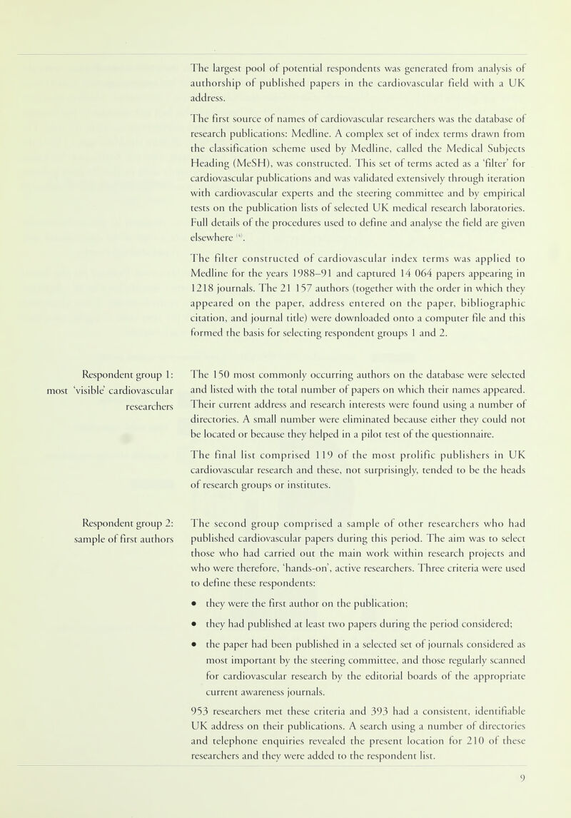 The largest pool of potential respondents was generated from analysis of authorship of published papers in the cardiovascular field with a UK address. The first source of names of cardiovascular researchers was the database of research publications: Medline. A complex set of index terms drawn from the classification scheme used by Medline, called the Medical Subjects Heading (MeSH), was constructed. This set of terms acted as a 'filter' for cardiovascular publications and was validated extensively through iteration with cardiovascular experts and the steering committee and by empirical tests on the publication lists of selected UK medical research laboratories. Full details of the procedures used to define and analyse the field are given elsewhere (4). The filter constructed of cardiovascular index terms was applied to Medline for the years 1988-91 and captured 14 064 papers appearing in 1218 journals. The 21 157 authors (together with the order in which they appeared on the paper, address entered on the paper, bibliographic citation, and journal title) were downloaded onto a computer file and this formed the basis for selecting respondent groups 1 and 2. Respondent group 1: The 150 most commonly occurring authors on the database were selected most 'visible cardiovascular and listed with the total number of papers on which their names appeared. researchers Their current address and research interests were found using a number of directories. A small number were eliminated because either they could not be located or because they helped in a pilot test of the questionnaire. The final list comprised 119 of the most prolific publishers in UK cardiovascular research and these, not surprisingly, tended to be the heads of research groups or institutes. Respondent group 2: The second group comprised a sample of other researchers who had sample of first authors published cardiovascular papers during this period. The aim was to select those who had carried out the main work within research projects and who were therefore, 'hands-on', active researchers. Three criteria were used to define these respondents: • they were the first author on the publication; • they had published at least two papers during the period considered; • the paper had been published in a selected set of journals considered as most important by the steering committee, and those regularly scanned for cardiovascular research by the editorial boards of the appropriate current awareness journals. 953 researchers met these criteria and 393 had a consistent, identifiable UK address on their publications. A search using a number of directories and telephone enquiries revealed the present location for 210 of these researchers and they were added to the respondent list.