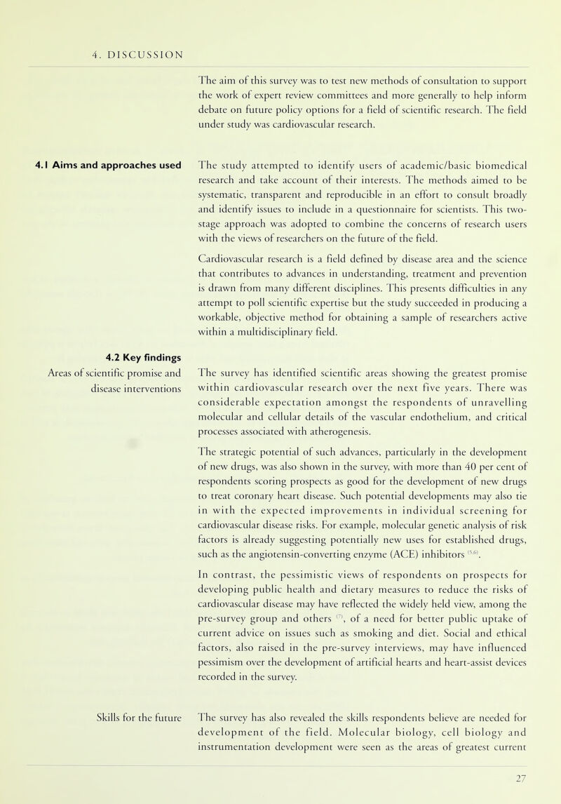 4. DISCUSSION The aim of this survey was to test new methods of consultation to support the work of expert review committees and more generally to help inform debate on future policy options for a field of scientific research. The field under study was cardiovascular research. 4.1 Aims and approaches used The study attempted to identify users of academic/basic biomedical research and take account of their interests. The methods aimed to be systematic, transparent and reproducible in an effort to consult broadly and identify issues to include in a questionnaire for scientists. This two- stage approach was adopted to combine the concerns of research users with the views of researchers on the future of the field. Cardiovascular research is a field defined by disease area and the science that contributes to advances in understanding, treatment and prevention is drawn from many different disciplines. This presents difficulties in any attempt to poll scientific expertise but the study succeeded in producing a workable, objective method for obtaining a sample of researchers active within a multidisciplinary field. 4.2 Key findings Areas of scientific promise and The survey has identified scientific areas showing the greatest promise disease interventions within cardiovascular research over the next five years. There was considerable expectation amongst the respondents of unravelling molecular and cellular details of the vascular endothelium, and critical processes associated with atherogenesis. The strategic potential of such advances, particularly in the development of new drugs, was also shown in the survey, with more than 40 per cent of respondents scoring prospects as good for the development of new drugs to treat coronary heart disease. Such potential developments may also tie in with the expected improvements in individual screening for cardiovascular disease risks. For example, molecular genetic analysis of risk factors is already suggesting potentially new uses for established drugs, such as the angiotensin-converting enzyme (ACE) inhibitors (5,6). In contrast, the pessimistic views of respondents on prospects for developing public health and dietary measures to reduce the risks of cardiovascular disease may have reflected the widely held view, among the pre-survey group and others (7>, of a need for better public uptake of current advice on issues such as smoking and diet. Social and ethical factors, also raised in the pre-survey interviews, may have influenced pessimism over the development of artificial hearts and heart-assist devices recorded in the survey. Skills for the future The survey has also revealed the skills respondents believe are needed for development of the field. Molecular biology, cell biology and instrumentation development were seen as the areas of greatest current
