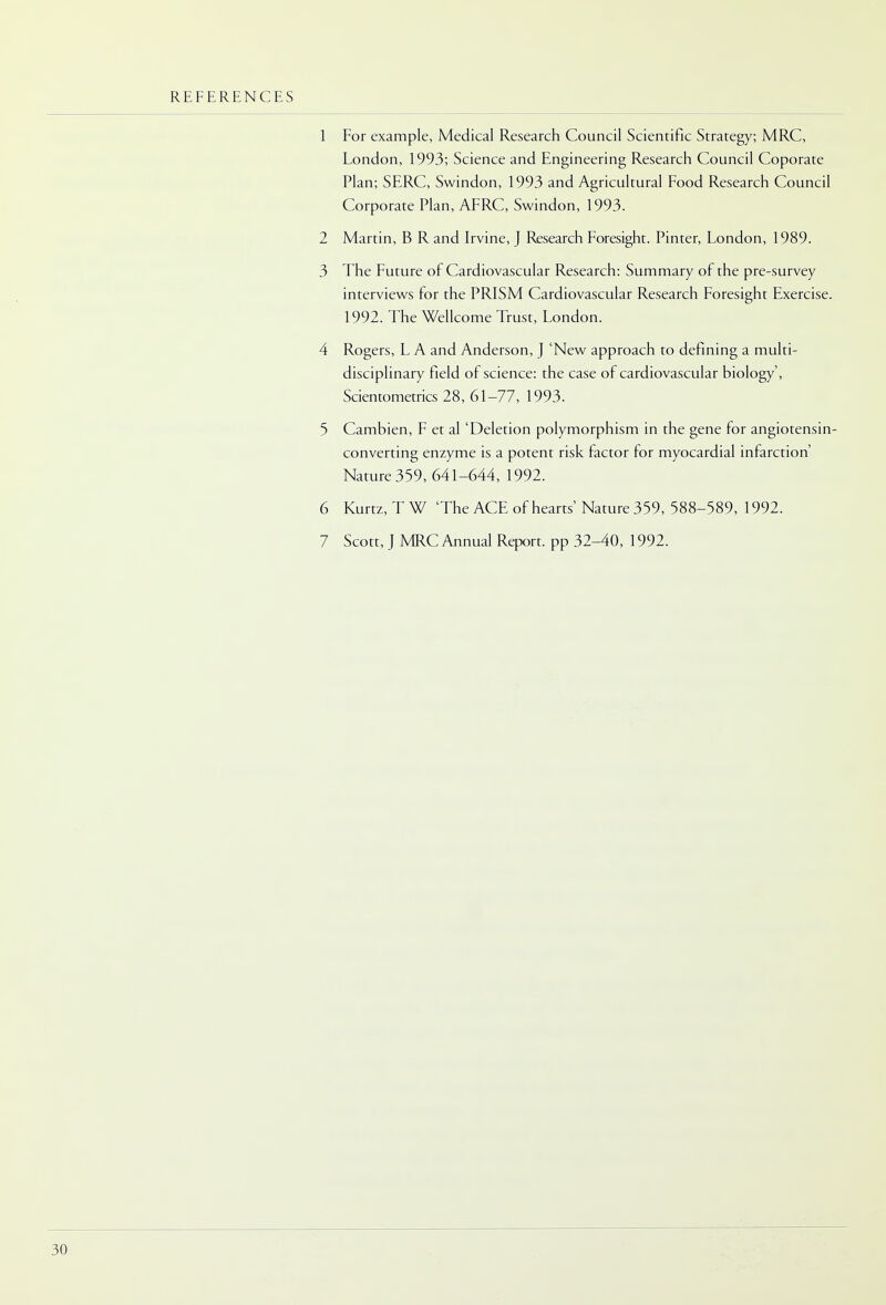 REFERENCES 1 For example, Medical Research Council Scientific Strategy; MRC, London, 1993; Science and Engineering Research Council Coporate Plan; SERC, Swindon, 1993 and Agricultural Food Research Council Corporate Plan, AFRC, Swindon, 1993. 2 Martin, B R and Irvine, J Research Foresight. Pinter, London, 1989. 3 The Future of Cardiovascular Research: Summary of the pre-survey interviews for the PRISM Cardiovascular Research Foresight Exercise. 1992. The Wellcome Trust, London. 4 Rogers, L A and Anderson, J 'New approach to defining a multi- disciplinary field of science: the case of cardiovascular biology', Scientometrics 28, 61-77, 1993. 5 Cambien, F et al 'Deletion polymorphism in the gene for angiotensin- converting enzyme is a potent risk factor for myocardial infarction' Nature 359, 641-644, 1992. 6 Kurtz, TW The ACE of hearts' Nature 359, 588-589, 1992. 7 Scott, J MRC Annual Report, pp 32-40, 1992.