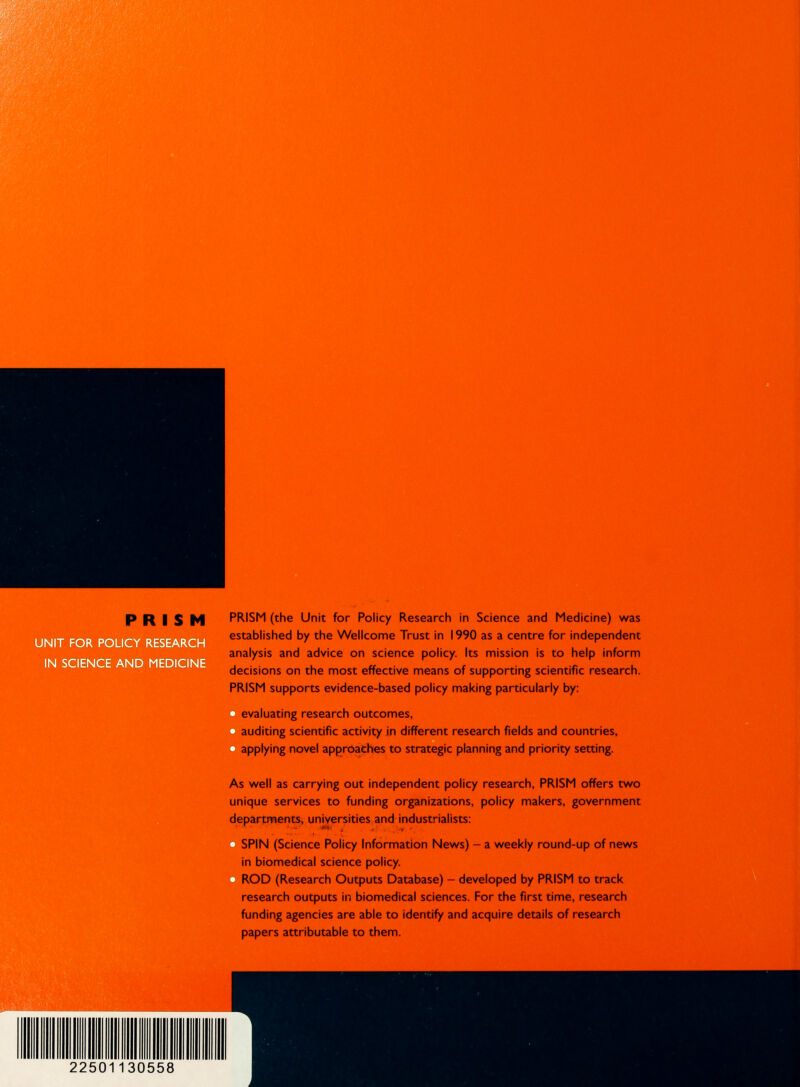 UNIT FOR POLI IN SCIENCE AND MEDICI PRISM PRISM (the Unit for Policy Research in Science and Medicine) was established by the Wellcome Trust in 1990 as a centre for independent analysis and advice on science policy. Its mission is to help inform decisions on the most effective means of supporting scientific research. PRISM supports evidence-based policy making particularly by: evaluating research outcomes, auditing scientific activity in different research fields and countries, applying novel approaches to strategic planning and priority setting. As well as carrying out independent policy research, PRISM offers two unique services to funding organizations, policy makers, government departments, universities and industrialists: SPIN (Science Policy Information News) - a weekly round-up of news in biomedical science policy. ROD (Research Outputs Database) - developed by PRISM to track research outputs in biomedical sciences. For the first time, research funding agencies are able to identify and acquire details of research papers attributable to them.