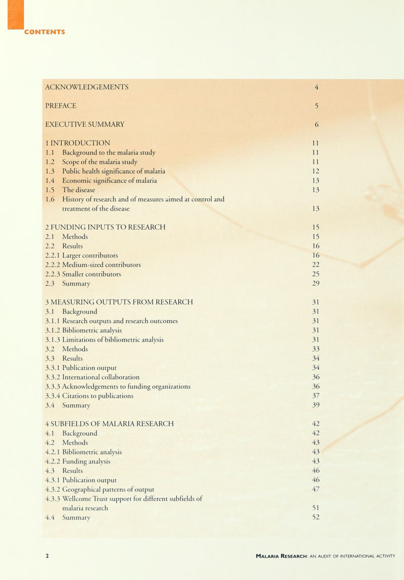 CONTENTS ACKNOWLEDGEMENTS 4 PREFACE 5 EXECUTIVE SUMMARY 6 1 INTRODUCTION 11 1.1 Background to the malaria study 11 1.2 Scope of the malaria study 11 1.3 Public health significance of malaria 12 1.4 Economic significance of malaria 13 1.5 The disease 13 1.6 History of research and of measures aimed at control and treatment of the disease 13 2 FUNDING INPUTS TO RESEARCH 15 2.1 Methods 15 2.2 Results 16 2.2.1 Larger contributors 16 2.2.2 Medium-sized contributors 22 2.2.3 Smaller contributors 25 2.3 Summary 29 3 MEASURING OUTPUTS FROM RESEARCH 31 3.1 Background 31 3.1.1 Research outputs and research outcomes 31 3.1.2 Bibliometric analysis 31 3.1.3 Limitations of bibliometric analysis 31 3.2 Methods 33 3.3 Results 34 3.3.1 Publication output 34 3.3.2 International collaboration 36 3.3.3 Acknowledgements to funding organizations 36 3.3.4 Citations to publications 37 3.4 Summary 39 4 SUBFIELDS OF MALARIA RESEARCH 42 4.1 Background 42 4.2 Methods 43 4.2.1 Bibliometric analysis 43 4.2.2 Funding analysis 43 4.3 Results 46 4.3.1 Publication output 46 4.3.2 Geographical patterns of output 47 4.3.3 Wellcome Trust support for different subfields of malaria research 51 4.4 Summary 52