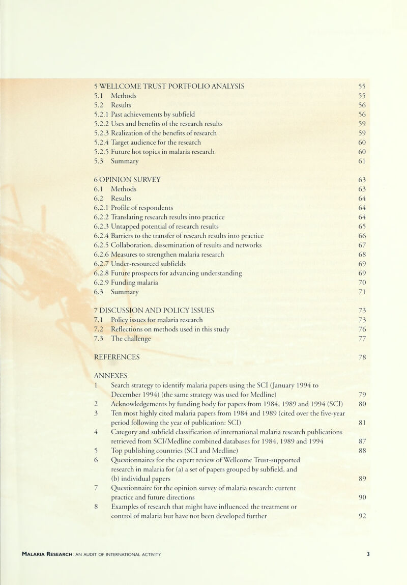 5 WELLCOME TRUST PORTFOLIO ANALYSIS 55 5.1 Methods 55 5.2 Results 56 5.2.1 Past achievements by subfield 56 5.2.2 Uses and benefits of the research results 59 5.2.3 Realization of the benefits of research 59 5.2.4 Target audience for the research 60 5.2.5 Future hot topics in malaria research 60 5-3 Summary 61 6 OPINION SURVEY 63 6.1 Methods 63 6.2 Results 64 6.2.1 Profile of respondents 64 6.2.2 Translating research results into practice 64 6.2.3 Untapped potential of research results 65 6.2.4 Barriers to the transfer of research results into practice 66 6.2.5 Collaboration, dissemination of results and networks 67 6.2.6 Measures to strengthen malaria research 68 6.2.7 Under-resourced subfields 69 6.2.8 Future prospects for advancing understanding 69 6.2.9 Funding malaria 70 6.3 Summary 71 7 DISCUSSION AND POLICY ISSUES 73 7.1 Policy issues for malaria research 73 7.2 Reflections on methods used in this study 76 7.3 The challenge 77 REFERENCES 78 ANNEXES 1 Search strategy to identify malaria papers using the SCI (January 1994 to December 1994) (the same strategy was used for Medline) 79 2 Acknowledgements by funding body for papers from 1984, 1989 and 1994 (SCI) 80 3 Ten most highly cited malaria papers from 1984 and 1989 (cited over the five-year period following the year of publication: SCI) 81 4 Category and subfield classification of international malaria research publications retrieved from SCI/Medline combined databases for 1984, 1989 and 1994 87 5 Top publishing countries (SCI and Medline) 88 6 Questionnaires for the expert review of Wellcome Trust-supported research in malaria for (a) a set of papers grouped by subfield, and (b) individual papers 89 Questionnaire for the opinion survey of malaria research: current practice and future directions 90 8 Examples of research that might have influenced the treatment or control of malaria but have not been developed further 92