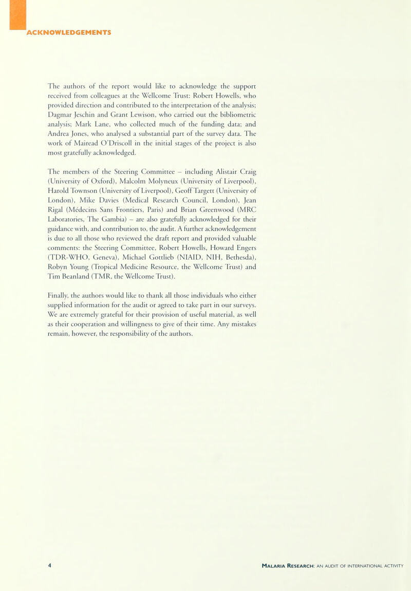ACKNOWLEDGEMENTS The authors of the report would like to acknowledge the support received from colleagues at the Wellcome Trust: Robert Howells, who provided direction and contributed to the interpretation of the analysis; Dagmar Jeschin and Grant Lewison, who carried out the bibliometric analysis; Mark Lane, who collected much of the funding data; and Andrea Jones, who analysed a substantial part of the survey data. The work of Mairead O'Driscoll in the initial stages of the project is also most gratefully acknowledged. The members of the Steering Committee - including Alistair Craig (University of Oxford), Malcolm Molyneux (University of Liverpool), Harold Townson (University of Liverpool), Geoff Targett (University of London), Mike Davies (Medical Research Council, London), Jean Rigal (Medecins Sans Frontiers, Paris) and Brian Greenwood (MRC Laboratories, The Gambia) - are also gratefully acknowledged for their guidance with, and contribution to, the audit. A further acknowledgement is due to all those who reviewed the draft report and provided valuable comments: the Steering Committee, Robert Howells, Howard Engers (TDR-WHO, Geneva), Michael Gottlieb (NIAID, NIH, Bethesda), Robyn Young (Tropical Medicine Resource, the Wellcome Trust) and Tim Beanland (TMR, the Wellcome Trust). Finally, the authors would like to thank all those individuals who either supplied information for the audit or agreed to take part in our surveys. We are extremely grateful for their provision of useful material, as well as their cooperation and willingness to give of their time. Any mistakes remain, however, the responsibility of the authors.