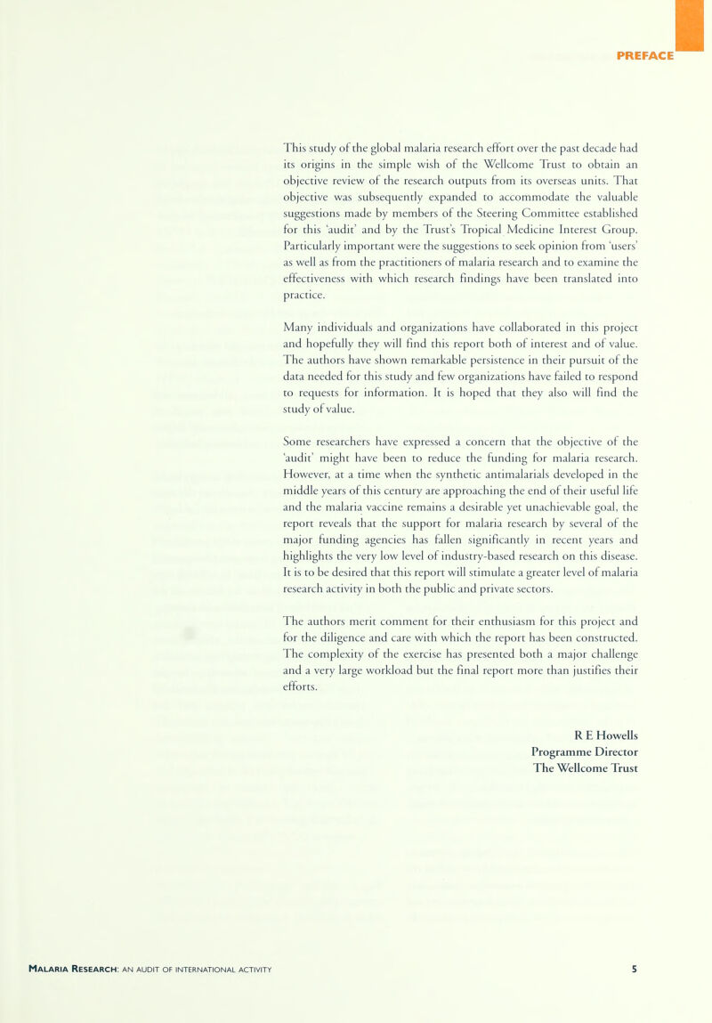 PREFACE This study of the global malaria research effort over the past decade had its origins in the simple wish of the Wellcome Trust to obtain an objective review of the research outputs from its overseas units. That objective was subsequently expanded to accommodate the valuable suggestions made by members of the Steering Committee established for this 'audit' and by the Trust's Tropical Medicine Interest Group. Particularly important were the suggestions to seek opinion from 'users' as well as from the practitioners of malaria research and to examine the effectiveness with which research findings have been translated into practice. Many individuals and organizations have collaborated in this project and hopefully they will find this report both of interest and of value. The authors have shown remarkable persistence in their pursuit of the data needed for this study and few organizations have failed to respond to requests for information. It is hoped that they also will find the study of value. Some researchers have expressed a concern that the objective of the 'audit' might have been to reduce the funding for malaria research. However, at a time when the synthetic antimalarials developed in the middle years of this century are approaching the end of their useful life and the malaria vaccine remains a desirable yet unachievable goal, the report reveals that the support for malaria research by several of the major funding agencies has fallen significantly in recent years and highlights the very low level of industry-based research on this disease. It is to be desired that this report will stimulate a greater level of malaria research activity in both the public and private sectors. The authors merit comment for their enthusiasm for this project and for the diligence and care with which the report has been constructed. The complexity of the exercise has presented both a major challenge and a very large workload but the final report more than justifies their efforts. R E Howells Programme Director The Wellcome Trust