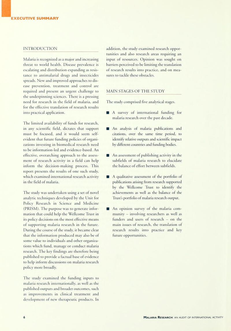 EXECUTIVE SUMMARY INTRODUCTION Malaria is recognized as a major and increasing threat to world health. Disease prevalence is escalating and distribution expanding as resis- tance to antimalarial drugs and insecticides spreads. New and improved approaches to dis- ease prevention, treatment and control are required and present an urgent challenge to the underpinning sciences. There is a pressing need for research in the field of malaria, and for the effective translation of research results into practical application. The limited availability of funds for research, in any scientific field, dictates that support must be focused, and it would seem self- evident that future funding policies of organi- zations investing in biomedical research need to be information-led and evidence-based. An effective, overarching approach to the assess- ment of research activity in a field can help inform the decision-making process. This report presents the results of one such study, which examined international research activity in the field of malaria. The study was undertaken using a set of novel analytic techniques developed by the Unit for Policy Research in Science and Medicine (PRISM). The purpose was to generate infor- mation that could help the Wellcome Trust in its policy decisions on the most effective means of supporting malaria research in the future. During the course of the study, it became clear that the information produced may also be of some value to individuals and other organiza- tions which fund, manage or conduct malaria research. The key findings are therefore being published to provide a factual base of evidence to help inform discussions on malaria research policy more broadly. The study examined the funding inputs to malaria research internationally, as well as the published outputs and broader outcomes, such as improvements in clinical treatment and development of new therapeutic products. In addition, the study examined research oppor- tunities and also research areas requiring an input of resources. Opinion was sought on barriers perceived to be limiting the translation of research results into practice, and on mea- sures to tackle these obstacles. MAIN STAGES OF THE STUDY The study comprised five analytical stages. ■ A survey of international funding for malaria research over the past decade. ■ An analysis of malaria publications and citations, over the same time period, to identify relative outputs and scientific impact by different countries and funding bodies. ■ An assessment of publishing activity in the subfields of malaria research to elucidate the balance of effort between subfields. ■ A qualitative assessment of the portfolio of publications arising from research supported by the Wellcome Trust to identify the achievements as well as the balance of the Trust s portfolio of malaria research output. ■ An opinion survey of the malaria com- munity - involving researchers as well as funders and users of research - on the main issues of research, the translation of research results into practice and key future opportunities.