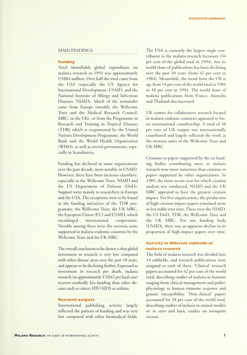 MAIN FINDINGS Funding Total identifiable global expenditure on malaria research in 1993 was approximately US$84 million. Over half the total came from the USA (especially the US Agency for International Development, USAID, and the National Institute of Allergy and Infectious Diseases, NIAID). Much of the remainder came from Europe (notably the Wellcome Trust and the Medical Research Council, MRC, in the UK), or from the Programme in Research and Training in Tropical Diseases (TDR) which is cosponsored by the United Nations Development Programme, the World Bank and the World Health Organization (WHO), as well as several governments, espe- cially in Scandinavia. Funding has declined in some organizations over the past decade, most notably in USAID. However, there have been increases elsewhere, especially at the Wellcome Trust, NIAID and the US Department or Defense (DoD). Support went mainly to researchers in Europe and the USA. The exceptions were to be found in the funding initiatives of the TDR pro- gramme, the Wellcome Trust, the UK MRC, the European Union (EU) and USAID, which encouraged international cooperation. Notable among these were the overseas units supported in malaria-endemic countries by the Wellcome Trust and the UK MRC. The overall conclusion to be drawn is that global investment in research is very low compared with other disease areas over the past 10 years, and appears to be declining further. Expressed as investment in research per death, malaria research (at approximately US$42 per fatal case) receives markedly less funding than other dis- eases such as cancer, HIV/AIDS or asthma. Research outputs International publishing activity largely reflected the pattern of funding and was very low compared with other biomedical fields. The USA is currently the largest single con- tributor to the malaria research literature (34 per cent of the global total in 1994), but its world share of publications has been declining over the past 10 years (from 42 per cent in 1984). Meanwhile, the trend from the UK is up, from 14 per cent of the world total in 1984 to 18 per cent in 1994. The world share of malaria publications from France, Australia and Thailand also increased. UK centres for collaborative research located in malaria-endemic countries appeared to fos- ter international coauthorship. A total of 38 per cent of UK output was internationally coauthored and largely reflected the work at the overseas units of the Wellcome Trust and UK MRC. Citations to papers supported by the six fund- ing bodies contributing most to malaria research were more numerous than citations to papers supported by other organizations. In 1989, the most recent year for which citation analysis was conducted, NIAID and the UK MRC appeared to have the greatest citation impact. For five organizations, the production of high-citation-impact papers remained more or less stable over time. These were the NIAID, the US DoD, TDR, the Wellcome Trust and the UK MRC. For one funding body (USAID), there was an apparent decline in its proportion of high-impact papers over time. Activity in different subfields of malaria research The field of malaria research was divided into 14 subfields, and research publications were assigned to each of these. 'Clinical' research papers accounted lor 42 per cent of the world total, describing studies of malaria in humans ranging from clinical management and patho- physiology to human immune response and genetic susceptibility. 'Non-clinical' papers accounted for 58 per cent of the world total, describing studies of malaria in animal models or in vitro and basic studies on mosquito vectors.