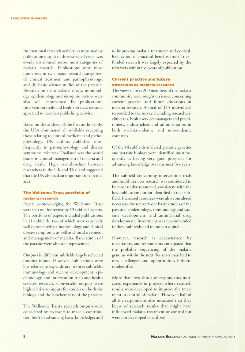 International research activity, as measured by publication output in three selected years, was evenly distributed across most categories of malaria research. Publications were most numerous in two major research categories: (i) clinical treatment and pathophysiology, and (ii) basic science studies of the parasite. Research into antimalarial drugs, immunol- ogy, epidemiology and mosquito vectors were also well represented by publications. Intervention trials and health services research appeared to have less publishing activity. Based on the address of the first author only, the USA dominated all subfields excepting those relating to clinical medicine and patho- physiology. UK authors published most frequently in pathophysiology and disease symptoms, whereas Thailand was the world leader in clinical management of malaria and drug trials. High coauthorship between researchers in the UK and Thailand suggested that the UK also had an important role in that area. The Wellcome Trust portfolio of malaria research Papers acknowledging the Wellcome Trust were sent out for review by 13 subfield experts. The portfolio of papers included publications in 11 subfields, two of which were especially well represented: pathophysiology and clinical disease symptoms, as well as clinical treatment and management of malaria. Basic studies of the parasite were also well represented. Outputs in different subfields largely reflected funding inputs. However, publications were low relative to expenditure in three subfields: immunology and vaccine development, epi- demiology, and intervention trials and health services research. Conversely, outputs were high relative to inputs for studies on both the biology and the biochemistry of the parasite. The Wellcome Trust's research outputs were considered by reviewers to make a contribu- tion both to advancing basic knowledge, and to improving malaria treatment and control. Realization of practical benefits from Trust- funded research was largely expected by the reviewers within five years of publication. Current practice and future directions of malaria research The views of over 200 members of the malaria community were sought on issues concerning current practice and future directions in malaria research. A total of 115 individuals responded to the survey, including researchers, clinicians, health services managers and practi- tioners, industrialists and administrators in both malaria-endemic and non-endemic countries. Of the 14 subfields analysed, parasite genetics and parasite biology were identified most fre- quently as having very good prospects for advancing knowledge over the next five years. The subfield concerning intervention trials and health services research was considered to be most under-resourced, consistent with the low publication output identified in that sub- field. Increased resources were also considered necessary for research on: basic studies of the parasite, epidemiology, immunology and vac- cine development, and antimalarial drug development. Investment was recommended in these subfields and in human capital. However, research is characterized by uncertainty, and respondents anticipated that the probable sequencing of the malaria genome within the next five years may lead to new challenges and opportunities hitherto unidentified. More than two-thirds of respondents indi- cated experience in projects where research results were developed to improve the treat- ment or control of malaria. However, hall of all the respondents also indicated that they knew of research results that might have influenced malaria treatment or control but were not developed or utilized.