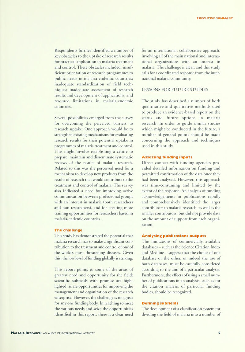 Respondents further identified a number of key obstacles to the uptake of research results for practical application in malaria treatment and control. These obstacles included: insuf- ficient orientation of research programmes to public needs in malaria-endemic countries; inadequate standardization of field tech- niques; inadequate assessment of research results and development of applications; and resource limitations in malaria-endemic countries. Several possibilities emerged from the survey for overcoming the perceived barriers to research uptake. One approach would be to strengthen existing mechanisms for evaluating research results for their potential uptake in programmes of malaria treatment and control. This might involve establishing a centre to prepare, maintain and disseminate systematic reviews of the results of malaria research. Related to this was the perceived need for a mechanism to develop new products from the results of research that would contribute to the treatment and control of malaria. The survey also indicated a need for improving active communication between professional groups with an interest in malaria (both researchers and non-researchers), and for creating more training opportunities for researchers based in malaria-endemic countries. The challenge This study has demonstrated the potential that malaria research has to make a significant con- tribution to the treatment and control of one of the world's most threatening diseases. Given this, the low level of funding globally is striking. This report points to some of the areas of greatest need and opportunity for the field: scientific subfields with promise are high- lighted, as are opportunities for improving the management and organization of the research enterprise. However, the challenge is too great for any one funding body. In reaching to meet the various needs and seize the opportunities identified in this report, there is a clear need for an international, collaborative approach, involving all of the main national and interna- tional organizations with an interest in malaria. The challenge is clear, and this study calls for a coordinated response from the inter- national malaria community. LESSONS FOR FUTURE STUDIES The study has described a number of both quantitative and qualitative methods used to produce an evidence-based report on the status and future options in malaria research. In order to guide similar studies which might be conducted in the future, a number of general points should be made concerning the approach and techniques used in this study. Assessing funding inputs Direct contact with funding agencies pro- vided detailed information on funding and permitted confirmation of the data once they had been analysed. However, this approach was time-consuming and limited by the extent of the response. An analysis of funding acknowledgements in publications rapidly and comprehensively identified the larger contributors to malaria research, as well as the smaller contributors, but did not provide data on the amount of support from each organi- zation. Analysing publications outputs The limitations of commercially available databases — such as the Science Citation Index and Medline — suggest that the choice of one database or the other, or indeed the use of both databases, must be carefully considered according to the aim of a particular analysis. Furthermore, the effects of using a small num- ber of publications in an analysis, such as for the citation analysis of particular funding bodies, should be recognized. Defining subfields The development of a classification system for dividing the field of malaria into a number of