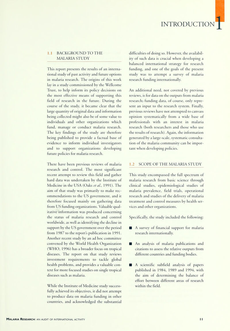 INTRODUCTION 1.1 BACKGROUND TO THE MALARIA STUDY This report presents the results of an interna- tional study of past activity and future options in malaria research. The origins of this work lay in a study commissioned by the Wellcome Trust, to help inform its policy decisions on the most effective means of supporting this field of research in the future. During the course of the study it became clear that the large quantity of original data and information being collected might also be of some value to individuals and other organizations which fund, manage or conduct malaria research. The key findings of the study are therefore being published to provide a factual base of evidence to inform individual investigators and to support organizations developing future policies for malaria research. There have been previous reviews of malaria research and control. The most significant recent attempt to review this field and gather hard data was undertaken by the Institute of Medicine in the USA (Oaks eta/., 1991). The aim of that study was primarily to make rec- ommendations to the US government, and it therefore focused mainly on gathering data from US funding organizations. Valuable qual- itative information was produced concerning the status of malaria research and control worldwide, as well as identifying the decline in support by the US government over the period from 1987 to the report's publication in 1991. Another recent study by an ad hoc committee convened by the World Health Organization (WHO, 1996) has a broader focus on tropical diseases. The report on that study reviews investment requirements to tackle global health problems, and provides a valuable con- text for more focused studies on single tropical diseases such as malaria. While the Institute of Medicine study success- fully achieved its objectives, it did not attempt to produce data on malaria funding in other countries, and acknowledged the substantial difficulties of doing so. However, the availabil- ity of such data is crucial when developing a balanced international strategy for research funding, and one of the goals of the present study was to attempt a survey of malaria research funding internationally. An additional need, not covered by previous reviews, is for data on the outputs from malaria research;-funding data, of course, only repre- sent an input to the research system. Finally, previous reviews have not attempted to canvass opinion systematically from a wide base of professionals with an interest in malaria research (both researchers and those who use the results of research). Again, the information generated by a large-scale, systematic consulta- tion of the malaria community can be impor- tant when developing policies. 1.2 SCOPE OF THE MALARIA STUDY This study encompassed the full spectrum of malaria research from basic science through clinical studies, epidemiological studies of malaria prevalence, field trials, operational research and studies of the delivery of malaria treatment and control measures by health ser- vices and other organizations. Specifically, the study included the following: ■ A survey of financial support for malaria research internationally. ■ An analysis of malaria publications and citations to assess the relative outputs from different countries and funding bodies. ■ A scientific subfield analysis of papers published in 1984, 1989 and 1994, with the aim of determining the balance of effort between different areas of research within the field.