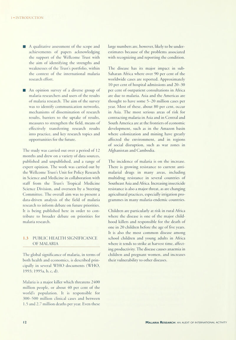 ■ A qualitative assessment of the scope and achievements of papers acknowledging the support of the Wellcome Trust with the aim of identifying the strengths and weaknesses of the Trust's portfolio, within the context of the international malaria research effort. ■ An opinion survey of a diverse group of malaria researchers and users of the results of malaria research. The aim of the survey was to identify communication networks, mechanisms of dissemination of research results, barriers to the uptake of results, measures to strengthen the field, means of effectively transferring research results into practice, and key research topics and opportunities for the future. The study was carried out over a period of 12 months and drew on a variety of data sources, published and unpublished, and a range of expert opinion. The work was carried out by the Wellcome Trust's Unit for Policy Research in Science and Medicine in collaboration with staff from the Trust's Tropical Medicine Science Division, and overseen by a Steering Committee. The overall aim was to present a data-driven analysis of the field of malaria research to inform debate on future priorities. It is being published here in order to con- tribute to broader debate on priorities for malaria research. 1.3 PUBLIC HEALTH SIGNIFICANCE OF MALARIA The global significance of malaria, in terms of both health and economics, is described prin- cipally in several WHO documents (WHO, 1993; 1995a, b, c, d). Malaria is a major killer which threatens 2400 million people, or about 40 per cent of the world's population. It is responsible for 300—500 million clinical cases and between 1.5 and 2.7 million deaths per year. Even these large numbers are, however, likely to be under- estimates because of the problems associated with recognizing and reporting the condition. The disease has its major impact in sub- Saharan Africa where over 90 per cent of the worldwide cases are reported. Approximately 10 per cent of hospital admissions and 20—30 per cent of outpatient consultations in Africa are due to malaria. Asia and the Americas are thought to have some 5—20 million cases per year. Most of these, about 80 per cent, occur in Asia. The most serious areas of risk lor contracting malaria in Asia and in Central and South America are at the frontiers of economic development, such as in the Amazon basin where colonization and mining have greatly affected the environment, and in regions of social disruption, such as war zones in Afghanistan and Cambodia. The incidence of malaria is on the increase. There is growing resistance to current anti- malarial drugs in many areas, including multidrug resistance in several countries of Southeast Asia and Africa. Increasing insecticide resistance is also a major threat, as are changing agricultural practices, especially irrigation pro- grammes in many malaria-endemic countries. Children are particularly at risk in rural Africa where the disease is one of the major child- hood killers and responsible for the death of one in 20 children before the age of five years. It is also the most common disease among school children and young adults in Africa where it tends to strike at harvest time, affect- ing productivity. The disease causes anaemia in children and pregnant women, and increases their vulnerability to other diseases.