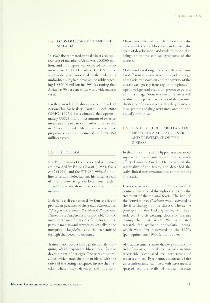 1.4 ECONOMIC SIGNIFICANCE OF MALARIA In 1987 the estimated annual direct and indi- rect cost of malaria in Africa was US$800 mil- lion, and this figure was expected to rise to more than US$1800 million by 1995. The worldwide cost associated with malaria is undoubtedly higher, however, possibly reach- ing US$2000 million in 1995 (assuming that Africa has 90 per cent of the worldwide malaria cases). For the control of the disease alone, the WHO Action Plan for Malaria Control, 1995-2000 (WHO, 1995c) has estimated that approxi- mately US$28 million per annum of external investment in malaria control will be needed in Africa. Outside Africa, malaria control programmes cost an estimated US$175—350 million a year. 1.5 THE DISEASE Excellent reviews of the disease and its history are provided by Bruce-Chwatt (1985), Oaks etal. (1991), and the WHO (1993). An out- line of certain biological and historical aspects of the disease is given here, but readers are referred to the above texts for further infor- mation. Malaria is a disease caused by four species of protozoan parasites of the genus Plasmodium: P. falciparum, P. vivax, P. ovale and P. malariae. Plasmodium falciparum is responsible for the most severe manifestations of the disease. The parasite matures and reproduces sexually in the mosquito Anopheles, and is transmitted through that vector to humans. Transmission occurs through the lemale mos- quito, which requires a blood meal for the development of her eggs. The parasite sporo- zoites, which enter the human blood with the saliva of the biting mosquito, invade the liver cells where they develop and multiply. Merozoites, released into the blood from the liver, invade the red blood cells and initiate the cycle of development and multiplication that brings about the clinical symptoms of the disease. Malaria is best thought of as a collective name for different diseases, since the epidemiology of malaria transmission and the severity of the disease vary greatly from region to region, vil- lage to village, and even from person to person within a village. Some of these differences will be due to the particular species of the parasite, the degree of compliance with a drug regimen, local patterns of drug resistance, and an indi- viduals immunity. 1.6 HISTORY OF RESEARCH AND OF MEASURES AIMED AT CONTROL AND TREATMENT OF THE DISEASE In the fifth century BC, Hippocrates discarded superstition as a cause for the fevers which afflicted ancient Greeks. He recognized the seasonality of the fevers, and described the early clinical manifestations and complications of malaria. However, it was not until the seventeenth century that a breakthrough occurred in the treatment of the malarial fevers. The bark of the Peruvian tree, Cinchona, was discovered as the first therapy for the disease. The active principle of the bark, quinine, was later isolated. The devastating effects of malaria during the First World War stimulated research for synthetic antimalarial drugs, which were first discovered in the 1920s (pamaquine) and 1930s (chloroquine). Also at this time, a major discovery in the con- trol of malaria, through the use of a natural insecticide, established the cornerstone of malaria control. Pyrethrum, an extract of the chrysanthemum, was mixed with kerosene and sprayed on the walls of houses. Several