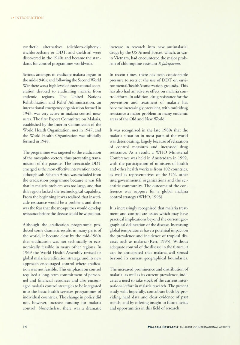 synthetic alternatives (dichloro-diphenyl- trichloroethane or DDT, and dieldrin) were discovered in the 1940s and became the stan- dards for control programmes worldwide. Serious attempts to eradicate malaria began in the mid-1940s, and following the Second World War there was a high level of international coop- eration devoted to eradicating malaria from endemic regions. The United Nations Rehabilitation and Relief Administration, an international emergency organization formed in 1943, was very active in malaria control mea- sures. The first Expert Committee on Malaria, established by the Interim Commission of the World Health Organization, met in 1947, and the World Health Organization was officially formed in 1948. The programme was targeted to the eradication of the mosquito vectors, thus preventing trans- mission of the parasite. The insecticide DDT emerged as the most effective intervention tactic, although sub-Saharan Africa was excluded from the eradication programme because it was felt that its malaria problem was too large, and that this region lacked the technological capability. From the beginning it was realized that insecti- cide resistance would be a problem, and there was the fear that the mosquitoes would develop resistance before the disease could be wiped out. Although the eradication programme pro- duced some dramatic results in many parts of the world, it became clear by the mid-1960s that eradication was not technically or eco- nomically feasible in many other regions. In 1969 the World Health Assembly revised its global malaria eradication strategy, and its new approach encouraged control where eradica- tion was not feasible. This emphasis on control required a long-term commitment of person- nel and financial resources and also encour- aged malaria control strategies to be integrated into the basic health services programmes of individual countries. The change in policy did not, however, increase funding for malaria control. Nonetheless, there was a dramatic increase in research into new antimalarial drugs by the US Armed Forces, which, at war in Vietnam, had encountered the major prob- lem of chloroquine-resistant P. falciparum. In recent times, there has been considerable pressure to restrict the use of DDT on envi- ronmental/health/conservation grounds. This has also had an adverse effect on malaria con- trol efforts. In addition, drug resistance for the prevention and treatment of malaria has become increasingly prevalent, with multidrug resistance a major problem in many endemic areas of the Old and New World. It was recognized in the late 1980s that the malaria situation in most parts of the world was deteriorating, largely because of relaxation of control measures and increased drug resistance. As a result, a WHO Ministerial Conference was held in Amsterdam in 1992, with the participation of ministers of health and other health workers from 102 countries, as well as representatives of the UN, other intergovernmental organizations and the sci- entific community. The outcome of the con- ference was support for a global malaria control strategy (WHO, 1993). It is increasingly recognized that malaria treat- ment and control are issues which may have practical implications beyond the current geo- graphical delineation of the disease. Increasing global temperatures have a potential impact on the prevalence and incidence of tropical dis- eases such as malaria (Kerr, 1995). Without adequate control of the disease in the future, it can be anticipated that malaria will spread beyond its current geographical boundaries. The increased prominence and distribution of malaria, as well as its current prevalence, indi- cates a need to take stock of the current inter- national effort in malaria research. The present study will, hopefully, contribute both by pro- viding hard data and clear evidence of past trends, and by offering insight to future needs and opportunities in this field of research.