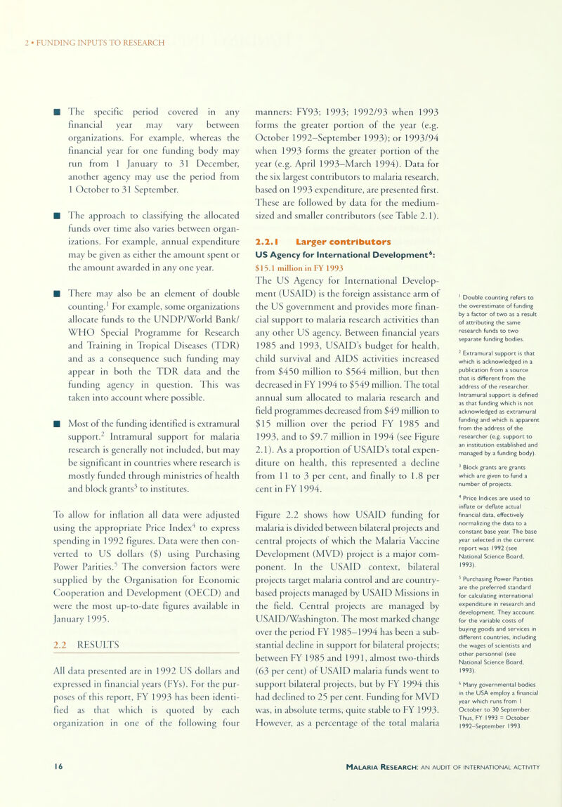 ■ The specific period covered in any financial year may vary between organizations. For example, whereas the financial year for one funding body may run from 1 January to 31 December, another agency may use the period from 1 October to 31 September. ■ The approach to classifying the allocated funds over time also varies between organ- izations. For example, annual expenditure may be given as either the amount spent or the amount awarded in any one year. ■ There may also be an element of double counting.1 For example, some organizations allocate funds to the UNDP/World Bank/ WHO Special Programme for Research and Training in Tropical Diseases (TDR) and as a consequence such funding may appear in both the TDR data and the funding agency in question. This was taken into account where possible. ■ Most of the funding identified is extramural support.2 Intramural support for malaria research is generally not included, but may be significant in countries where research is mostly funded through ministries of health and block grants3 to institutes. To allow for inflation all data were adjusted using the appropriate Price Index to express spending in 1992 figures. Data were then con- verted to US dollars ($) using Purchasing Power Parities.5 The conversion factors were supplied by the Organisation for Economic Cooperation and Development (OECD) and were the most up-to-date figures available in January 1995. 2.2 RESULTS All data presented are in 1992 US dollars and expressed in financial years (FYs). For the pur- poses of this report, FY 1993 has been identi- fied as that which is quoted by each organization in one of the following four manners: FY93; 1993; 1992/93 when 1993 forms the greater portion of the year (e.g. October 1992-September 1993); or 1993/94 when 1993 forms the greater portion of the year (e.g. April 1993-March 1994). Data for the six largest contributors to malaria research, based on 1993 expenditure, are presented first. These are followed by data for the medium- sized and smaller contributors (see Table 2.1). 2.2.1 Larger contributors US Agency for International Development6: $15.1 million in FY 1993 The US Agency for International Develop- ment (USAID) is the foreign assistance arm of the US government and provides more finan- cial support to malaria research activities than any other US agency. Between financial years 1985 and 1993, USAID s budget for health, child survival and AIDS activities incteased from $450 million to $564 million, but then decreased in FY 1994 to $549 million. The total annual sum allocated to malaria research and field programmes decreased from $49 million to $15 million over the period FY 1985 and 1993, and to $9.7 million in 1994 (see Figure 2.1). As a proportion of USAID s total expen- diture on health, this represented a decline from 11 to 3 per cent, and finally to 1.8 per cent in FY 1994. Figure 2.2 shows how USAID funding for malaria is divided between bilateral projects and central projects of which the Malaria Vaccine Development (MVD) project is a major com- ponent. In the USAID context, bilateral projects target malaria control and are country- based projects managed by USAID Missions in the field. Central projects are managed by USAID/Washington. The most marked change over the period FY 1985-1994 has been a sub- stantial decline in support for bilateral projects; between FY 1985 and 1991, almost two-thirds (63 per cent) of USAID malaria funds went to support bilateral projects, but by FY 1994 this had declined to 25 per cent. Funding for MVD was, in absolute terms, quite stable to FY 1993. However, as a percentage of the total malaria 1 Double counting refers Co the overescimate of funding by a factor of two as a result of attributing the same research funds to two separate funding bodies. 2 Extramural support is that which is acknowledged in a publication from a source that is different from the address of the researcher. Intramural support is defined as that funding which is not acknowledged as extramural funding and which is apparent from the address of the researcher (e.g. support to an institution established and managed by a funding body). 3 Block grants are grants which are given to fund a number of projects. 4 Price Indices are used to inflate or deflate actual financial data, effectively normalizing the data to a constant base year. The base year selected in the current report was 1992 (see National Science Board, 1993). 5 Purchasing Power Parities are the preferred standard for calculating international expenditure in research and development. They account for the variable costs of buying goods and services in different countries, including the wages of scientists and other personnel (see National Science Board, 1993). 6 Many governmental bodies in the USA employ a financial year which runs from I October to 30 September. Thus, FY 1993 = October 1992-September 1993.