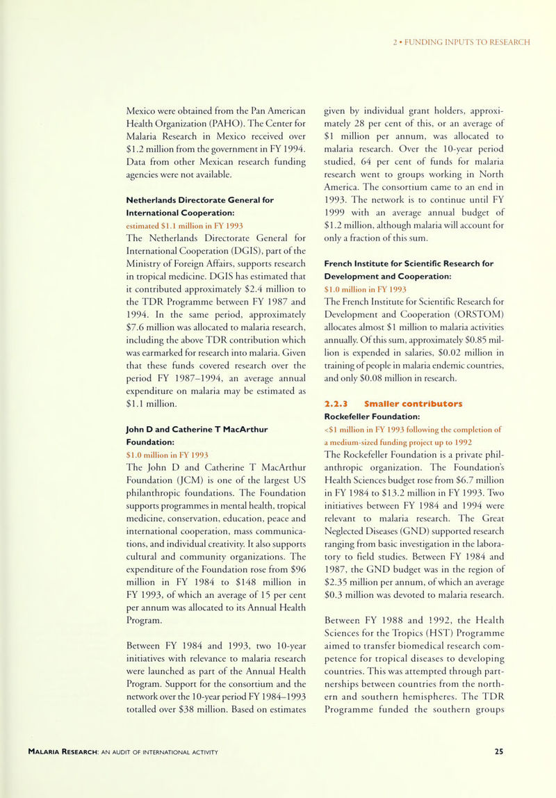 Mexico were obtained from the Pan American Health Organization (PAHO). The Center for Malaria Research in Mexico received over $1.2 million from the government in FY 1994. Data from other Mexican research funding agencies were not available. Netherlands Directorate General for International Cooperation: estimated $ 1.1 million in FY 1993 The Netherlands Directorate General for International Cooperation (DGIS), part of the Ministry of Foreign Affairs, supports research in tropical medicine. DGIS has estimated that it contributed approximately $2.4 million to the TDR Programme between FY 1987 and 1994. In the same period, approximately $7.6 million was allocated to malaria research, including the above TDR contribution which was earmarked for research into malaria. Given that these funds covered research over the period FY 1987-1994, an average annual expenditure on malaria may be estimated as $1.1 million. John D and Catherine T MacArthur Foundation: $1.0 million in FY 1993 The John D and Catherine T MacArthur Foundation (JCM) is one of the largest US philanthropic foundations. The Foundation supports programmes in mental health, tropical medicine, conservation, education, peace and international cooperation, mass communica- tions, and individual creativity. It also supports cultural and community organizations. The expenditure of the Foundation rose from $96 million in FY 1984 to $148 million in FY 1993, of which an average of 15 per cent per annum was allocated to its Annual Health Program. Between FY 1984 and 1993, two 10-year initiatives with relevance to malaria research were launched as part of the Annual Health Program. Support for the consortium and the network over the 10-year period FY 1984-1993 totalled over $38 million. Based on estimates given by individual grant holders, approxi- mately 28 per cent of this, or an average of $1 million per annum, was allocated to malaria research. Over the 10-year period studied, 64 per cent of funds for malaria research went to groups working in North America. The consortium came to an end in 1993. The network is to continue until FY 1999 with an average annual budget or $1.2 million, although malaria will account for only a fraction of this sum. French Institute for Scientific Research for Development and Cooperation: $1.0 million in FY 1993 The French Institute for Scientific Research for Development and Cooperation (ORSTOM) allocates almost $1 million to malaria activities annually. Of this sum, approximately $0.85 mil- lion is expended in salaries, $0.02 million in training of people in malaria endemic countries, and only $0.08 million in research. 2.2.3 Smaller contributors Rockefeller Foundation: <$1 million in FY 1993 following the completion of a medium-sized funding project up to 1992 The Rockefeller Foundation is a private phil- anthropic organization. The Foundations Health Sciences budget rose from $6.7 million in FY 1984 to $13.2 million in FY 1993. Two initiatives between FY 1984 and 1994 were relevant to malaria research. The Great Neglected Diseases (GND) supported research ranging from basic investigation in the labora- tory to field studies. Between FY 1984 and 1987, the GND budget was in the region of $2.35 million per annum, of which an average $0.3 million was devoted to malaria research. Between FY 1988 and 1992, the Health Sciences for the Tropics (HST) Programme aimed to transfer biomedical research com- petence for tropical diseases to developing countries. This was attempted through part- netships between countries from the north- ern and southern hemispheres. The TDR Programme funded the southern groups