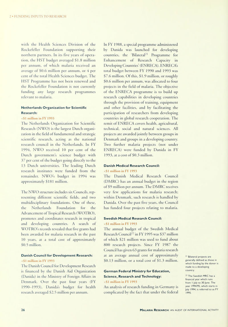 with the Health Sciences Division of the Rockefeller Foundation supporting their northern partners. In its five years of opera- tion, the HST budget averaged $1.8 million per annum, of which malaria received an average of $0.6 million per annum, or 4 per cent of the total Health Sciences budget. The HST Programme has not been renewed and the Rockefeller Foundation is not currently funding any large research programmes relevant to malaria. Netherlands Organization for Scientific Research: <$1 million in FY 1993 The Netherlands Organization for Scientific Research (NWO) is the largest Dutch organi- zation in the field of fundamental and strategic scientific research, acting as the national research council in the Netherlands. In FY 1994, NWO received 10 per cent of the Dutch governments science budget with 37 per cent of the budget going directly to the 13 Dutch universities. The leading Dutch research institutes were funded from the remainder. NWO's budget in 1994 was approximately $181 million. The NWO structure includes six Councils, rep- resenting different scientific fields, and two multidisciplinary foundations. One of these, the Netherlands Foundation for the Advancement of Tropical Research (WOTRO), promotes and coordinates research in tropical and developing countries. A search ol WOTRO s records revealed that five grants had been awarded for malaria research in the past 10 years, at a total cost of approximately $0.5 million. Danish Council for Development Research: <$1 million in FY 1993 The Danish Council for Development Research is financed by the Danish Aid Organization (Danida) in the Ministry of Foreign Affairs in Denmark. Over the past four years (FY 1990-1993), Danida's budget for health research averaged $2.5 million per annum. In FY 1988, a special programme administered by Danida was launched for developing countries, the 'Bilateral21 Programme for Enhancement of Research Capacity in Developing Countries' (ENRECA). ENRECAs total budget between FY 1990 and 1993 was $7.6 million. Of this, $ 1.9 million, or roughly $0.6 million per annum, was allocated to four projects in the field of malaria. The objective of the ENRECA programme is to build up research capabilities in developing countries through the provision of training, equipment and other lacilities, and by facilitating the participation of researchers from developing countries in global research cooperation. The remit of ENRECA covers health, agricultural, technical, social and natural sciences. All projects are awarded jointly between groups in Denmark and groups in a developing country. Two further malaria projects (not under ENRECA) were funded by Danida in FY 1993, at a cost of $0.3 million. Danish Medical Research Council: <$1 million in FY 1993 The Danish Medical Research Council (DMRC) has an annual budget in the region of $9 million per annum. The DMRC receives very few applications for malaria research; within Denmark, such research is handled by Danida. Over the past five years, the Council has funded four projects relating to malaria. Swedish Medical Research Council: <$1 million in FY 1993 The annual budget of the Swedish Medical Research Council22 in FY 1995 was $37 million of which $21 million was used to fund about 800 research projects. Since FY 1987 the Council has given 63 grants for malaria research at an average annual cost of approximately $0.13 million, or a total cost of $1.3 million. German Federal Ministry for Education, Science, Research and Technology: <$1 million in FY 1993 An analysis of research funding in Germany is complicated by the fact that under the federal 21 Bilateral projects are generally defined as those in which funding by the donor is made to a developing country. 22 The Swedish MRC has a financial year which runs from I July to 30 June. The year 1994/95, which starts in July 1994, is referred to as FY 1995.