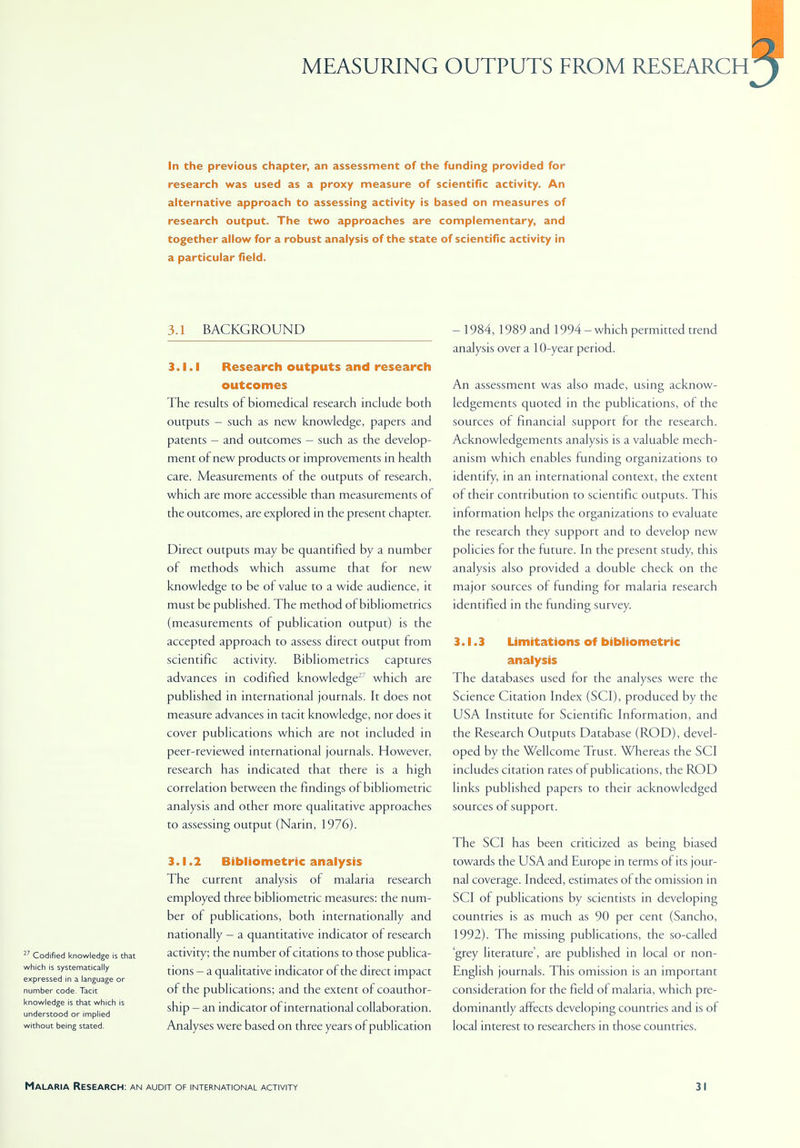 MEASURING OUTPUTS FROM RESEARCH In the previous chapter, an assessment of the funding provided for research was used as a proxy measure of scientific activity. An alternative approach to assessing activity is based on measures of research output. The two approaches are complementary, and together allow for a robust analysis of the state of scientific activity in a particular field. 3.1 BACKGROUND 27 Codified knowledge is that which is systematically expressed in a language or number code. Tacit knowledge is that which is understood or implied without being stated. 3.1.1 Research outputs and research outcomes The results of biomedical research include both outputs - such as new knowledge, papers and patents - and outcomes - such as the develop- ment of new products or improvements in health care. Measurements of the outputs of research, which are more accessible than measurements of the outcomes, are explored in the present chapter. Direct outputs may be quantified by a number of methods which assume that for new knowledge to be of value to a wide audience, it must be published. The method of bibliometrics (measurements of publication output) is the accepted approach to assess direct output from scientific activity. Bibliometrics captures advances in codified knowledge-7 which are published in international journals. It does not measure advances in tacit knowledge, nor does it cover publications which are not included in peer-reviewed international journals. However, research has indicated that there is a high correlation between the findings of bibliometric analysis and other more qualitative approaches to assessing output (Narin, 1976). 3.1.2 Bibliometric analysis The current analysis of malaria research employed three bibliometric measures: the num- ber of publications, both internationally and nationally - a quantitative indicator of research activity; the number of citations to those publica- tions — a qualitative indicator of the direct impact of the publications; and the extent of coauthor- ship - an indicator of international collaboration. Analyses were based on three years of publication - 1984, 1989 and 1994-which permitted trend analysis over a 10-year period. An assessment was also made, using acknow- ledgements quoted in the publications, of the sources of financial support for the research. Acknowledgements analysis is a valuable mech- anism which enables funding organizations to identify, in an international context, the extent of their contribution to scientific outputs. This information helps the organizations to evaluate the research they support and to develop new policies for the future. In the present study, this analysis also provided a double check on the major sources of funding for malaria research identified in the funding survey. 3.1.3 Limitations of bibliometric analysis The databases used for the analyses were the Science Citation Index (SCI), produced by the USA Institute for Scientific Information, and the Research Outputs Database (ROD), devel- oped by the Wellcome Trust. Whereas the SCI includes citation rates of publications, the ROD links published papers to their acknowledged sources of support. The SCI has been criticized as being biased towards the USA and Europe in terms of its jour- nal coverage. Indeed, estimates of the omission in SCI of publications by scientists in developing countries is as much as 90 per cent (Sancho, 1992). The missing publications, the so-called 'grey literature', are published in local or non- English journals. This omission is an important consideration for the field of malaria, which pre- dominantly affects developing countries and is of local interest to researchers in those countries.