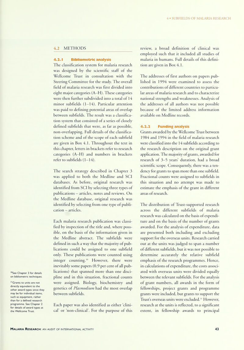 30See Chapter 3 for details on bibliometric techniques. 3'Grants to units are not directly equivalent to the other award types since they may be for individual items, such as equipment, rather than for a defined research programme. See Chapter 2 for details of award types at the Wellcome Trust. 4.2 METHODS 4.2.1 Bibliometric analysis The classification system for malaria research was designed by the scientific staff of the Wellcome Trust in consultation with the Steering Committee for the study. The overall field of malaria research was first divided into eight major categories (A—H). These categories were then further subdivided into a total of 14 minor subfields (1—14). Particular attention was paid to defining potential areas of overlap between subfields. The result was a classifica- tion system that consisted of a series of closely defined subfields that were, as far as possible, non-overlapping. Full details of the classifica- tion scheme and of the scope of each subfield are given in Box 4.1. Throughout the text in this chapter, letters in brackets refer to research categories (A—H) and numbers in brackets refer to subfields (1-14). The search strategy described in Chapter 3 was applied to both the Medline and SCI databases. As before, original research was identified from SCI by selecting three types of publications - articles, notes and reviews. On the Medline database, original research was identified by selecting from one type of publi- cation - articles. Each malaria research publication was classi- fied by inspection of the title and, where poss- ible, on the basis of the information given in the Medline abstract. The subfields were defined in such a way that the majority of pub- lications could be assigned to one subfield only. These publications were counted using integer counting.30 However, there were inevitably some papers (0.9 per cent of all pub- lications) that spanned more than one disci- pline and in this situation, fractional counts were assigned. Biology, biochemistry and genetics of Plasmodium had the most overlap between subfields. Each paper was also identified as either 'clini- cal' or 'non-clinical'. For the purpose of this review, a broad definition of clinical was employed such that it included all studies of malaria in humans. Full details of this defini- tion are given in Box 4.1. The addresses of first authors on papers pub- lished in 1994 were examined to assess the contributions of different countries to particu- lar areas of malaria research and to characterize national strengths and weaknesses. Analysis of the addresses of all authors was not possible because of the limited address information available on Medline records. 4.2.2 Funding analysis Grants awarded by the Wellcome Trust between 1984 and 1994 in the field of malaria research were classified into the 14 subfields according to the research description on the original grant application. The majority of grants, awarded for research of 3-5 years' duration, had a broad scientific scope. Consequently, there was a ten- dency for grants to span more than one subfield. Fractional counts were assigned to subfields in this situation and no attempt was made to estimate the emphasis of the grant in different areas of research. The distribution of Trust-supported research across the different subfields of malaria research was calculated on the basis of expendi- ture and on the basis of the number of grants awarded. For the analysis of expenditure, data are presented both including and excluding support for the overseas units. Research carried out at the units was judged to span a number of different subfields, but it was not possible to determine accurately the relative subfield emphasis of the research programmes. Hence, in calculations of expenditure, the costs associ- ated with overseas units were divided equally between the relevant subfields. For the analysis of grant numbers, all awards in the form of fellowships, project grants and programme grants were included, but grants to support the Trust's overseas units were excluded.31 However, research at the units is reflected, to a significant extent, in fellowship awards to principal