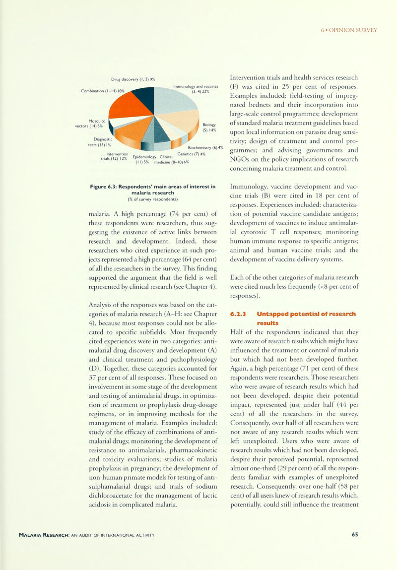 Drug discovery (1, 2)9% Intervention Genetics (7) 4% trials (12) 12% Epidemiology Clinical (11)5% medicine (8-10)6% Figure 6.3: Respondents' main areas of interest in malaria research (% of survey respondents) malaria. A high percentage (74 per cent) of these respondents were researchers, thus sug- gesting the existence of active links between research and development. Indeed, those researchers who cited experience in such pro- jects represented a high percentage (64 per cent) of all the researchers in the survey. This finding supported the argument that the field is well represented by clinical research (see Chapter 4). Analysis of the responses was based on the cat- egories of malaria research (A-H: see Chapter 4), because most responses could not be allo- cated to specific subfields. Most frequently cited experiences were in two categories: anti- malarial drug discovery and development (A) and clinical treatment and pathophysiology (D). Together, these categories accounted for 37 per cent of all responses. These focused on involvement in some stage of the development and testing of antimalarial drugs, in optimiza- tion of treatment or prophylaxis drug-dosage regimens, or in improving methods for the management of malaria. Examples included: study of the efficacy of combinations of anti- malarial drugs; monitoring the development of resistance to antimalarials, pharmacokinetic and toxicity evaluations; studies of malaria prophylaxis in pregnancy; the development of non-human primate models for testing of anti- sulphamalarial drugs; and trials of sodium dichloroacetate for the management of lactic acidosis in complicated malaria. Intervention trials and health services research (F) was cited in 25 per cent of responses. Examples included: field-testing of impreg- nated bednets and their incorporation into large-scale control programmes; development of standard malaria treatment guidelines based upon local information on parasite drug sensi- tivity; design of treatment and control pro- grammes; and advising governments and NGOs on the policy implications of research concerning malaria treatment and control. Immunology, vaccine development and vac- cine trials (B) were cited in 18 per cent of responses. Experiences included: characteriza- tion of potential vaccine candidate antigens; development of vaccines to induce antimalar- ial cytotoxic T cell responses; monitoring human immune response to specific antigens; animal and human vaccine trials; and the development of vaccine delivery systems. Each of the other categories of malaria research were cited much less frequently (<8 per cent of responses). 6.2.3 Untapped potential of research results Half of the respondents indicated that they were aware of research results which might have influenced the treatment or control of malaria but which had not been developed further. Again, a high percentage (71 per cent) of these respondents were researchers. Those researchers who were aware of research results which had not been developed, despite their potential impact, represented just under half (44 per cent) of all the researchers in the survey. Consequently, over half of all researchers were not aware of any research results which were left unexploited. Users who were aware of research results which had not been developed, despite their perceived potential, represented almost one-third (29 per cent) of all the respon- dents familiar with examples of unexploited research. Consequently, over one-half (58 per cent) of all users knew of research results which, potentially, could still influence the treatment