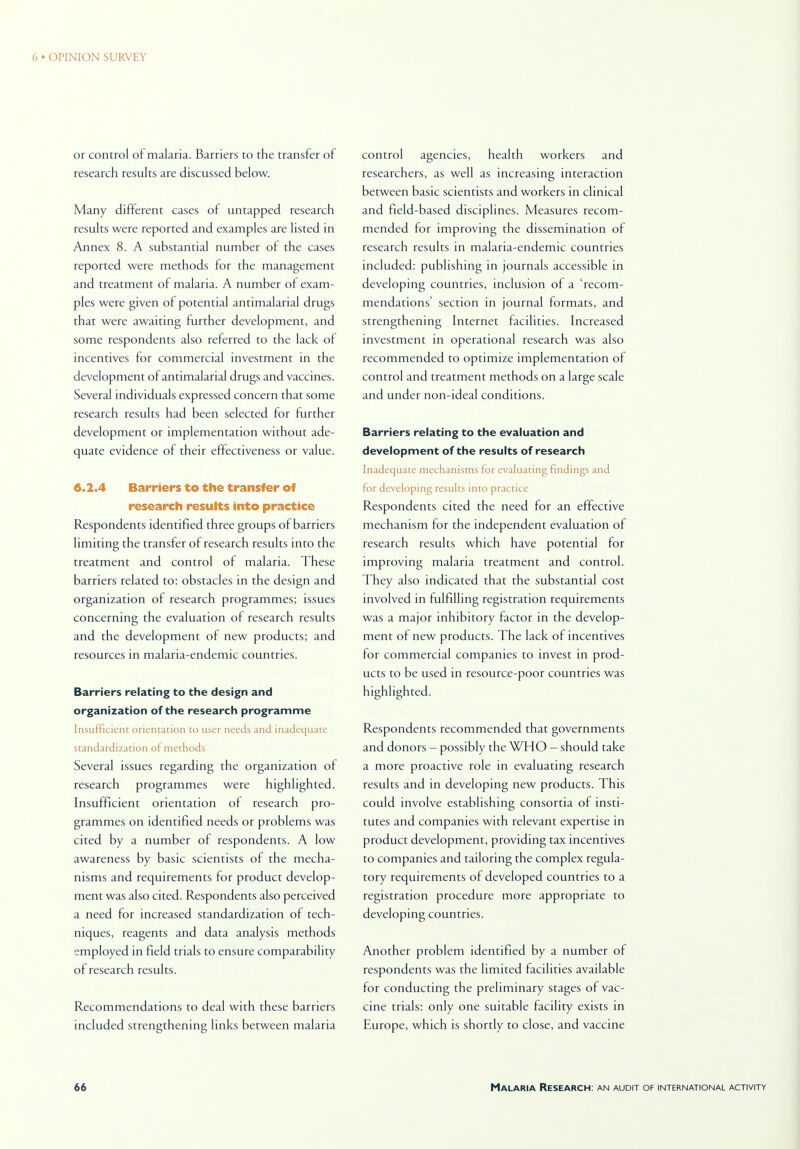 or control of malaria. Barriers to the transfer of research results are discussed below. Many different cases of untapped research results were reported and examples are listed in Annex 8. A substantial number of the cases reported were methods for the management and treatment of malaria. A number of exam- ples were given of potential antimalarial drugs that were awaiting further development, and some respondents also referred to the lack of incentives for commercial investment in the development of antimalarial drugs and vaccines. Several individuals expressed concern that some research results had been selected for further development or implementation without ade- quate evidence of their effectiveness or value. 6.2.4 Barriers to the transfer of research results into practice Respondents identified three groups of barriers limiting the transfer of research results into the treatment and control of malaria. These barriers related to: obstacles in the design and organization of research programmes; issues concerning the evaluation of research results and the development of new products; and resources in malaria-endemic countries. Barriers relating to the design and organization of the research programme Insufficient orientation to user needs and inadequate standardization of methods Several issues regarding the organization of research programmes were highlighted. Insufficient orientation ol research pro- grammes on identified needs or problems was cited by a number of respondents. A low awareness by basic scientists of the mecha- nisms and requirements for product develop- ment was also cited. Respondents also perceived a need for increased standardization of tech- niques, reagents and data analysis methods employed in field trials to ensure comparability of research results. Recommendations to deal with these barriers included sttengthening links between malaria control agencies, health workers and researchers, as well as increasing interaction between basic scientists and workers in clinical and field-based disciplines. Measures recom- mended for improving the dissemination of research results in malaria-endemic countries included: publishing in journals accessible in developing countries, inclusion of a 'recom- mendations' section in journal formats, and strengthening Internet facilities. Increased investment in operational research was also recommended to optimize implementation of control and tteatment methods on a large scale and under non-ideal conditions. Barriers relating to the evaluation and development of the results of research Inadequate mechanisms for evaluating findings and for developing results into practice Respondents cited the need for an effective mechanism for the independent evaluation of research results which have potential for improving malaria treatment and control. They also indicated that the substantial cost involved in fulfilling registration requirements was a major inhibitory factor in the develop- ment of new products. The lack of incentives for commercial companies to invest in prod- ucts to be used in resource-poor countries was highlighted. Respondents recommended that governments and donors - possibly the WHO — should take a more proactive role in evaluating research results and in developing new products. This could involve establishing consortia of insti- tutes and companies with relevant expertise in product development, providing tax incentives to companies and tailoring the complex regula- tory requirements of developed countries to a registration procedure more appropriate to developing countries. Another problem identified by a number of respondents was the limited facilities available for conducting the preliminary stages of vac- cine trials: only one suitable facility exists in Europe, which is shortly to close, and vaccine