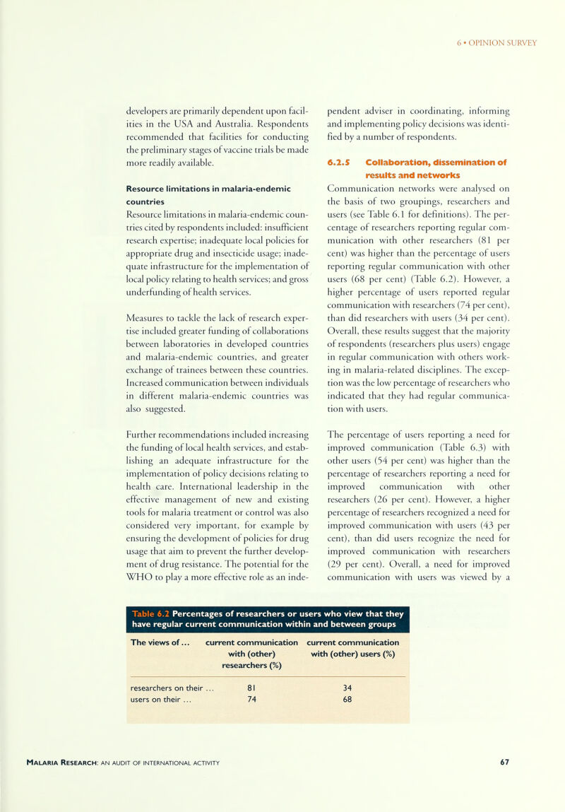 developers are primarily dependent upon facil- ities in the USA and Australia. Respondents recommended that facilities for conducting the preliminary stages of vaccine trials be made more readily available. Resource limitations in malaria-endemic countries Resource limitations in malaria-endemic coun- tries cited by respondents included: insufficient research expertise; inadequate local policies for appropriate drug and insecticide usage; inade- quate infrastructure for the implementation of local policy relating to health services; and gross underfunding of health services. Measures to tackle the lack of research exper- tise included greater funding of collaborations between laboratories in developed countries and malaria-endemic countries, and greater exchange of trainees between these countries. Increased communication between individuals in different malaria-endemic countries was also suggested. Further recommendations included increasing the funding of local health services, and estab- lishing an adequate infrastructure for the implementation of policy decisions relating to health care. International leadership in the effective management of new and existing tools for malaria treatment or control was also considered very important, for example by ensuring the development of policies for drug usage that aim to prevent the further develop- ment of drug resistance. The potential for the WHO to play a more effective role as an inde- pendent adviser in coordinating, informing and implementing policy decisions was identi- fied by a number of respondents. 6.2.5 Collaboration, dissemination of results and networks Communication networks were analysed on the basis of two groupings, researchers and users (see Table 6.1 for definitions). The per- centage of researchers reporting regular com- munication with other researchers (81 per cent) was higher than the percentage of users reporting regular communication with other users (68 per cent) (Table 6.2). However, a higher percentage of users reported regular communication with researchers (74 per cent), than did researchers with users (34 per cent). Overall, these results suggest that the majority of respondents (researchers plus users) engage in regular communication with others work- ing in malaria-related disciplines. The excep- tion was the low percentage of researchers who indicated that they had regular communica- tion with users. The percentage of users reporting a need for improved communication (Table 6.3) with other users (54 per cent) was higher than the percentage of researchers reporting a need for improved communication with other researchers (26 per cent). However, a higher percentage of researchers recognized a need for improved communication with users (43 per cent), than did users recognize the need for improved communication with researchers (29 per cent). Overall, a need for improved communication with users was viewed by a Table 6.2 Percentages of researchers or users who view that they have regular current communication within and between groups The views of... current communication current communication with (other) with (other) users (%) researchers (%) researchers on their ... 81 34 users on their ... 74 68