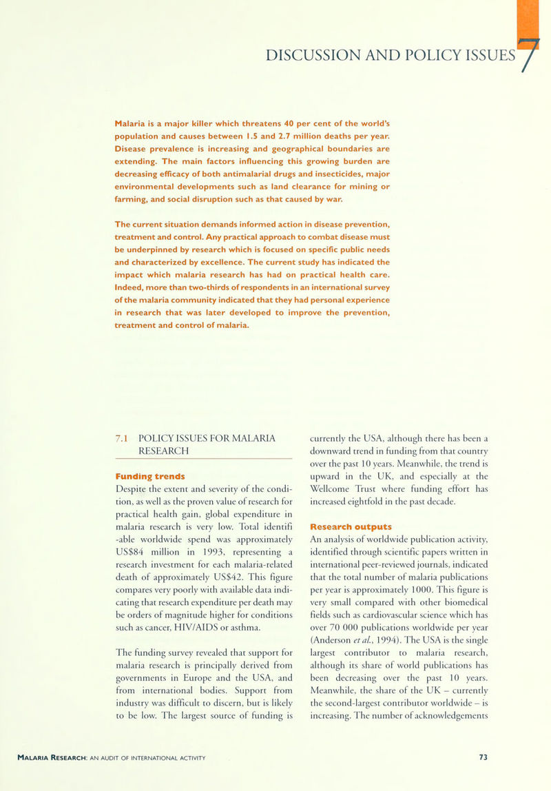 DISCUSSION AND POLICY ISSUES Malaria is a major killer which threatens 40 per cent of the world's population and causes between 1.5 and 2.7 million deaths per year. Disease prevalence is increasing and geographical boundaries are extending. The main factors influencing this growing burden are decreasing efficacy of both antimalarial drugs and insecticides, major environmental developments such as land clearance for mining or farming, and social disruption such as that caused by war. The current situation demands informed action in disease prevention, treatment and control. Any practical approach to combat disease must be underpinned by research which is focused on specific public needs and characterized by excellence. The current study has indicated the impact which malaria research has had on practical health care. Indeed, more than two-thirds of respondents in an international survey of the malaria community indicated that they had personal experience in research that was later developed to improve the prevention, treatment and control of malaria. 7.1 POLICY ISSUES FOR MALARIA RESEARCH Funding trends Despite the extent and severity of the condi- tion, as well as the proven value of research for practical health gain, global expenditure in malaria research is very low. Total identifi -able worldwide spend was approximately US$84 million in 1993, representing a research investment for each malaria-related death of approximately US$42. This figure compares very poorly with available data indi- cating that research expenditure per death may be orders of magnitude higher for conditions such as cancer, HIV/AIDS or asthma. The funding survey revealed that support for malaria research is principally derived from governments in Europe and the USA, and from international bodies. Support from industry was difficult to discern, but is likely to be low. The largest source of funding is currently the USA, although there has been a downward trend in funding from that country over the past 10 years. Meanwhile, the trend is upward in the UK, and especially at the Wellcome Trust where funding effort has increased eightfold in the past decade. Research outputs An analysis of worldwide publication activity, identified through scientific papers written in international peer-reviewed journals, indicated that the total number of malaria publications per year is approximately 1000. This figure is very small compared with other biomedical fields such as cardiovascular science which has over 70 000 publications worldwide per year (Anderson etai, 1994). The USA is the single largest contributor to malaria research, although its share of world publications has been decreasing over the past 10 years. Meanwhile, the share of the UK - currently the second-largest contributor worldwide - is increasing. The number of acknowledgements