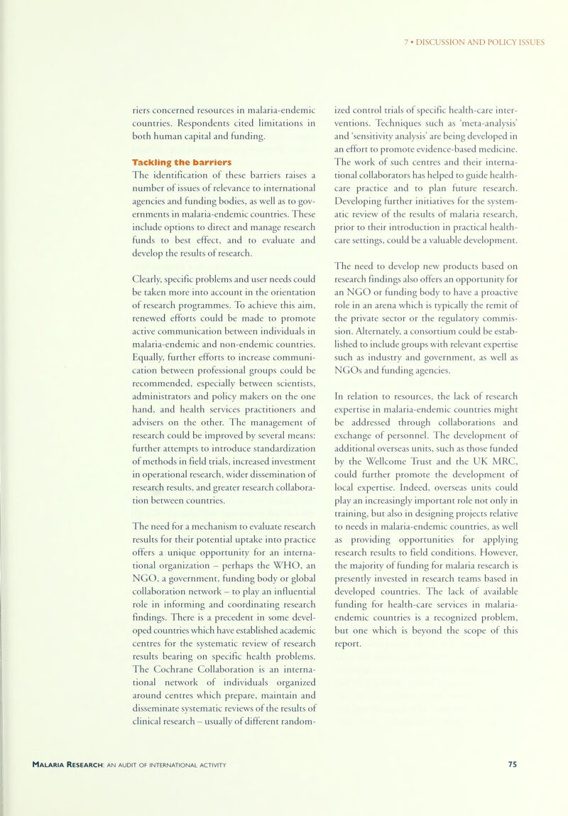 riers concerned resources in malaria-endemic countries. Respondents cited limitations in both human capital and funding. Tackling the barriers The identification of these barriers raises a number of issues of relevance to international agencies and funding bodies, as well as to gov- ernments in malaria-endemic countries. These include options to direct and manage research funds to best effect, and to evaluate and develop the results of research. Clearly, specific problems and user needs could be taken more into account in the orientation of research programmes. To achieve this aim, renewed efforts could be made to promote active communication between individuals in malaria-endemic and non-endemic countries. Equally, further efforts to increase communi- cation between professional groups could be recommended, especially between scientists, administrators and policy makers on the one hand, and health services practitioners and advisers on the other. The management of research could be improved by several means: further attempts to introduce standardization of methods in field trials, increased investment in operational research, wider dissemination of research results, and greater research collabora- tion between countries. The need for a mechanism to evaluate research results for their potential uptake into practice offers a unique opportunity for an interna- tional organization — perhaps the WHO, an NGO, a government, funding body or global collaboration network - to play an influential role in informing and coordinating research findings. There is a precedent in some devel- oped countries which have established academic centres for the systematic review of research results bearing on specific health problems. The Cochrane Collaboration is an interna- tional network of individuals organized around centres which prepare, maintain and disseminate systematic reviews of the results of clinical research - usually of different random- ized control trials of specific health-care inter- ventions. Techniques such as 'meta-analysis' and 'sensitivity analysis' are being developed in an effort to promote evidence-based medicine. The work of such centres and their interna- tional collaborators has helped to guide health- care practice and to plan future research. Developing further initiatives for the system- atic review of the results of malaria research, prior to their introduction in practical health- care settings, could be a valuable development. The need to develop new products based on research findings also offers an opportunity for an NGO or funding body to have a proactive role in an arena which is typically the remit of the private sector or the regulatory commis- sion. Alternately, a consortium could be estab- lished to include groups with relevant expertise such as industry and government, as well as NGOs and funding agencies. In relation to resources, the lack of research expertise in malaria-endemic countries might be addressed through collaborations and exchange of personnel. The development of additional overseas units, such as those funded by the Wellcome Trust and the UK MRC, could further promote the development of local expertise. Indeed, overseas units could play an increasingly important role not only in training, but also in designing projects relative to needs in malaria-endemic countries, as well as providing opportunities for applying research results to field conditions. However, the majority of funding for malaria research is presently invested in research teams based in developed countries. The lack of available funding for health-care services in malaria- endemic countries is a recognized problem, but one which is beyond the scope of this report.