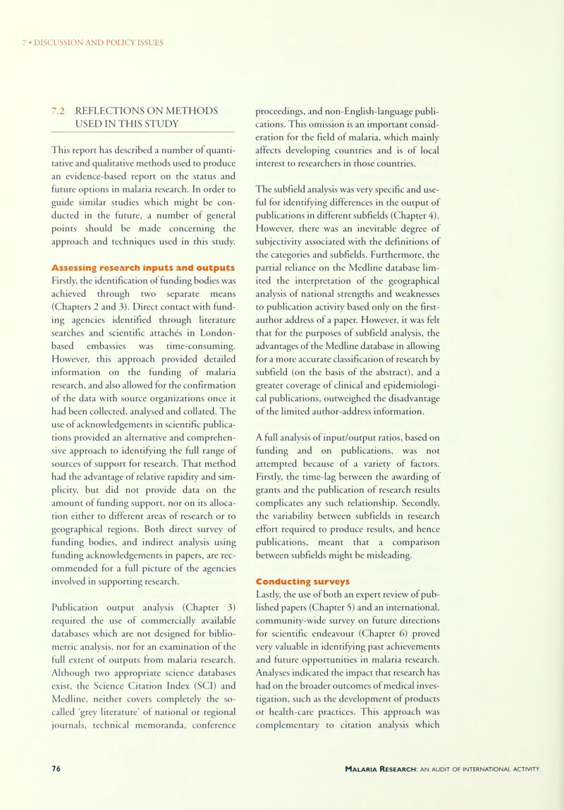 7.2 REFLECTIONS ON METHODS USED IN THIS STUDY This report has described a number of quanti- tative and qualitative methods used to produce an evidence-based report on the status and future options in malaria research. In order to guide similar studies which might be con- ducted in the future, a number of general points should be made concerning the approach and techniques used in this study. Assessing research inputs and outputs Firstly, the identification of funding bodies was achieved through two separate means (Chapters 2 and 3). Direct contact with fund- ing agencies identified through literature searches and scientific attaches in London- based embassies was time-consuming. However, this approach provided detailed information on the funding of malaria research, and also allowed for the confirmation of the data with source organizations once it had been collected, analysed and collated. The use of acknowledgements in scientific publica- tions provided an alternative and comprehen- sive approach to identifying the full range of sources of support for research. That method had the advantage of relative rapidity and sim- plicity, but did not provide data on the amount of funding support, nor on its alloca- tion either to different areas of research or to geographical regions. Both direct survey of funding bodies, and indirect analysis using funding acknowledgements in papers, are rec- ommended for a full picture of the agencies involved in supporting research. Publication output analysis (Chapter 3) required the use of commercially available databases which are not designed for biblio- metric analysis, nor for an examination of the full extent of outputs from malaria research. Although two appropriate science databases exist, the Science Citation Index (SCI) and Medline, neither covers completely the so- called grey literature' of national or regional journals, technical memoranda, conference proceedings, and non-English-language publi- cations. This omission is an important consid- eration for the field of malaria, which mainly affects developing countries and is of local interest to researchers in those countries. The subfield analysis was very specific and use- ful for identifying differences in the output of publications in different subfields (Chapter 4). However, there was an inevitable degree of subjectivity associated with the definitions of the categories and subfields. Furthermore, the partial reliance on the Medline database lim- ited the interpretation of the geographical analysis of national strengths and weaknesses to publication activity based only on the first- author address of a paper. However, it was felt that for the purposes of subfield analysis, the advantages of the Medline database in allowing for a more accurate classification of research by subfield (on the basis of the abstract), and a greater coverage of clinical and epidemiologi- cal publications, outweighed the disadvantage of the limited author-address information. A full analysis of input/output ratios, based on funding and on publications, was not attempted because of a variety of factors. Firstly, the time-lag between the awarding of grants and the publication of research results complicates any such relationship. Secondly, the variability between subfields in research effort required to produce results, and hence publications, meant that a comparison between subfields might be misleading. Conducting surveys Lastly, the use of both an expert review of pub- lished papers (Chapter 5) and an international, community-wide survey on future directions for scientific endeavour (Chapter 6) proved very valuable in identifying past achievements and future opportunities in malaria research. Analyses indicated the impact that research has had on the broader outcomes of medical inves- tigation, such as the development of products or health-care practices. This approach was complementary to citation analysis which