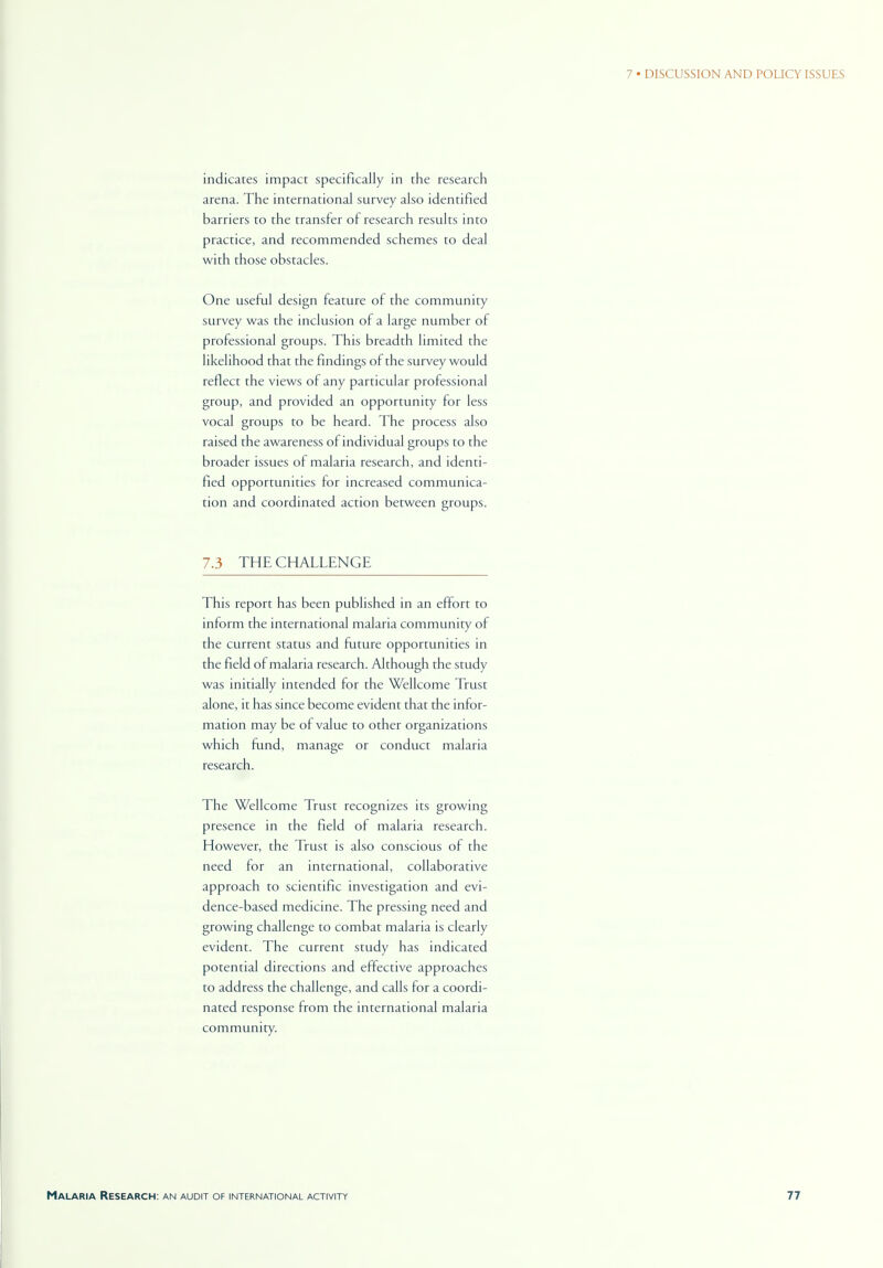 indicates impact specifically in the research arena. The international survey also identified barriers to the transfer of research results into practice, and recommended schemes to deal with those obstacles. One useful design feature of the community survey was the inclusion of a large number of professional groups. This breadth limited the likelihood that the findings of the survey would reflect the views of any particular professional group, and provided an opportunity for less vocal groups to be heard. The process also raised the awareness of individual groups to the broader issues of malaria research, and identi- fied opportunities for increased communica- tion and coordinated action between groups. 7.3 THE CHALLENGE This report has been published in an effort to inform the international malaria community of the current status and future opportunities in the field of malaria research. Although the study was initially intended for the Wellcome Trust alone, it has since become evident that the infor- mation may be of value to other organizations which fund, manage or conduct malaria research. The Wellcome Trust recognizes its growing presence in the field of malaria research. However, the Trust is also conscious of the need for an international, collaborative approach to scientific investigation and evi- dence-based medicine. The pressing need and growing challenge to combat malaria is clearly evident. The current study has indicated potential directions and effective approaches to address the challenge, and calls for a coordi- nated response from the international malaria community.