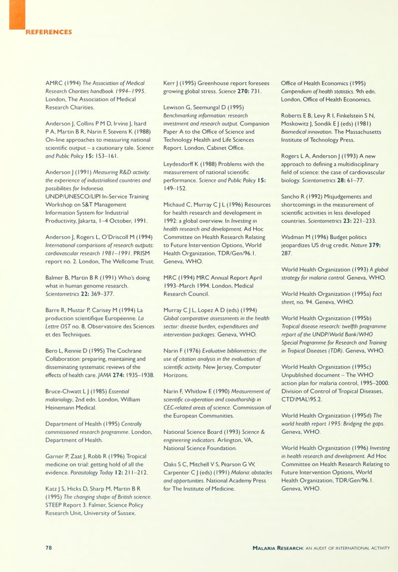 AMRC (1994) The Association of Medical Research Charities handbook 1994-1995. London, The Association of Medical Research Charities. Anderson J, Collins PMD, Irvine J, Isard P A, Martin B R, Narin F, Stevens K (1988) On-line approaches to measuring national scientific output - a cautionary tale. Science and Public Policy 15: 153-161. Anderson J (1991) Measuring R&D activity: the experience of industrialised countries and possibilities for Indonesia. UNDP/UNESCO/LIPI In-Service Training Workshop on S&T Management Information System for Industrial Productivity, Jakarta, I-^October, 1991. Anderson J, Rogers L, O'Driscoll M (1994) International comparisons of research outputs: cardiovascular research 1981-1991. PRISM report no. 2. London, The Wellcome Trust. Balmer B, Martin B R (1991) Who's doing what in human genome research. Scientometrics 22: 369-377. Barre R, Mustar P, Carisey M (1994) La production scientifique Europeenne. La Lettre OST no. 8, Observatoire des Sciences et des Techniques. Bero L, Rennie D (1995) The Cochrane Collaboration: preparing, maintaining and disseminating systematic reviews of the effects of health care. jAMA 274: 1935-1938. Bruce-Chwatt L J (1985) Essential malariology, 2nd edn. London, William Heinemann Medical. Department of Health (1995) Centrally commissioned research programme. London, Department of Health. Garner R ZaatJ, Robb R (1996) Tropical medicine on trial: getting hold of all the evidence. Parasitology Today I 2: 21 1-212. KatzJ S, Hicks D, Sharp M, Martin B R (1995) The changing shape of British science. STEEP Report 3. Falmer, Science Policy Research Unit, University of Sussex. Kerr J (1995) Greenhouse report foresees growing global stress. Science 270: 73 I. Lewison G, Seemungal D (1995) Benchmarking information: research investment and research output. Companion Paper A to the Office of Science and Technology Health and Life Sciences Report. London, Cabinet Office. Leydesdorff K (1988) Problems with the measurement of national scientific performance. Science and Public Policy 15: 149-152. Michaud C, Murray C J L (1996) Resources for health research and development in 1992: a global overview. In Investing in health research and development. Ad Hoc Committee on Health Research Relating to Future Intervention Options, World Health Organization, TDR/Gen/96.1. Geneva, WHO. MRC (1994) MRC Annual Report April 1993-March 1994. London, Medical Research Council. Murray C J L, Lopez A D (eds) (1994) Global comparative assessments in the health sector: disease burden, expenditures and intervention packages. Geneva, WHO. Narin F (1976) Evaluative bibliometrics: the use of citation analysis in the evaluation of scientific activity. New Jersey, Computer Horizons. Narin F, Whitlow E (1990) Measurement of scientific co-operation and coauthorship in CEC-related areas of science. Commission of the European Communities. National Science Board (1993) Science & engineering indicators. Arlington, VA, National Science Foundation. Oaks S C, Mitchell V S, Pearson G W Carpenter C J (eds) (1991) Malaria: obstacles and opportunities. National Academy Press for The Institute of Medicine. Office of Health Economics (1995) Compendium of health statistics. 9th edn. London, Office of Health Economics. Roberts E B, Levy R I, Finkelstein S N, Moskowitz J, Sondik E J (eds) (1981) Biomedical innovation. The Massachusetts Institute of Technology Press. Rogers L A, Anderson J (1993) A new approach to defining a multidisciplinary field of science: the case of cardiovascular biology. Scientometrics 28: 61-77. Sancho R (1992) Misjudgements and shortcomings in the measurement of scientific activities in less developed countries. Scientometrics 23: 221-233. Wadman M (1996) Budget politics jeopardizes US drug credit. Nature 379: 287. World Health Organization (1993) A global strategy for malaria control. Geneva, WHO. World Health Organization (1995a) Fact sheet, no. 94. Geneva, WHO. World Health Organization (1995b) Tropical disease research: twelfth programme report of the UNDPIWorld BanklWHO Special Programme for Research and Training in Tropical Diseases (TDR). Geneva, WHO. World Health Organization (1995c) Unpublished document - The WHO action plan for malaria control, 1995-2000. Division of Control of Tropical Diseases, CTD\MAL\95.2. World Health Organization (I995d) The world health report 1995: Bridging the gaps. Geneva, WHO. World Health Organization (1996) Investing in health research and development. Ad Hoc Committee on Health Research Relating to Future Intervention Options, World Health Organization, TDR/Gen/96.1. Geneva, WHO.