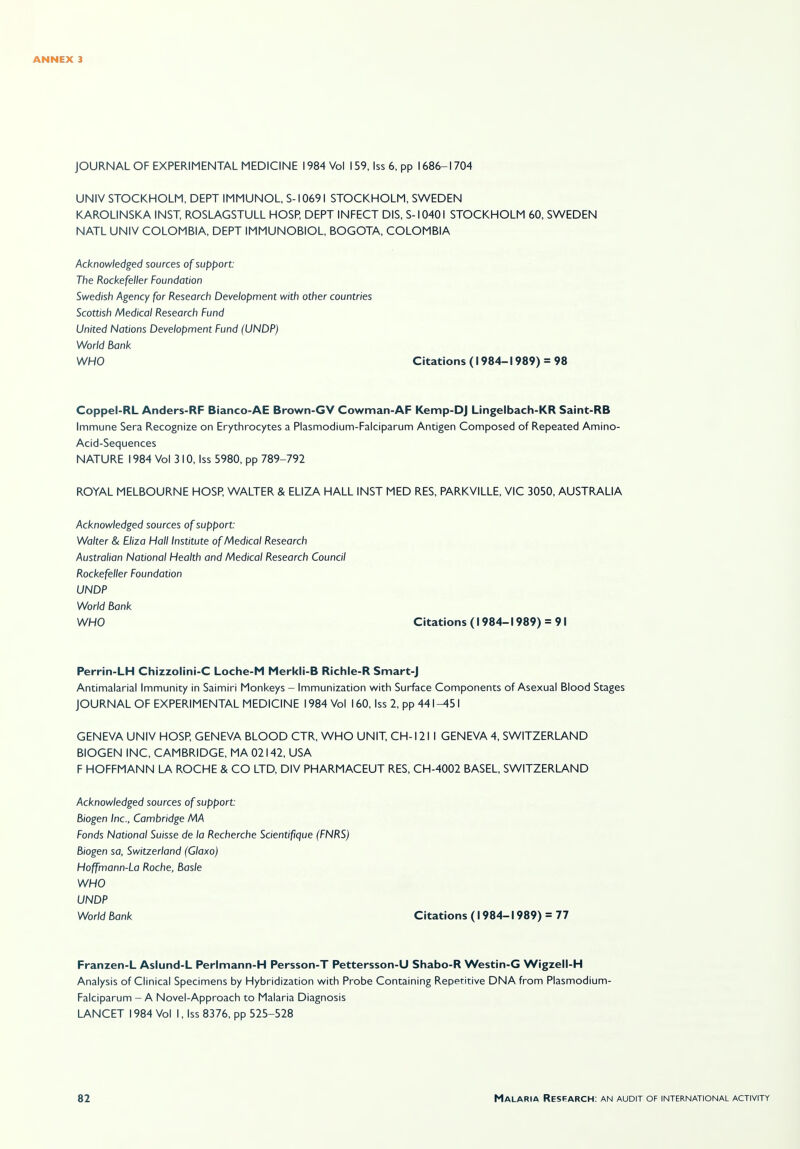 JOURNAL OF EXPERIMENTAL MEDICINE 1984 Vol 159, Iss 6, pp 1686-1704 UNIV STOCKHOLM, DEPT IMMUNOL, S-10691 STOCKHOLM, SWEDEN KAROLINSKA INST, ROSLAGSTULL HOSP, DEPT INFECT DIS, S-10401 STOCKHOLM 60, SWEDEN NATL UNIV COLOMBIA, DEPT IMMUNOBIOL, BOGOTA, COLOMBIA Acknowledged sources of support: The Rockefeller Foundation Swedish Agency for Research Development with other countries Scottish Medical Research Fund United Nations Development Fund (UNDP) World Bank WHO Citations (1984-1989) = 98 Coppel-RL Anders-RF Bianco-AE Brown-GV Cowman-AF Kemp-DJ Lingelbach-KR Saint-RB Immune Sera Recognize on Erythrocytes a Plasmodium-Falciparum Antigen Composed of Repeated Amino- Acid-Sequences NATURE 1984 Vol 3 10, Iss 5980, pp 789-792 ROYAL MELBOURNE HOSP, WALTER & ELIZA HALL INST MED RES, PARKVILLE, VIC 3050, AUSTRALIA Acknowledged sources of support: Walter & Eliza Hall Institute of Medical Research Australian National Health and Medical Research Council Rockefeller Foundation UNDP World Bank WHO Citations (1984-1989) = 91 Perrin-LH Chizzolini-C Loche-M Merkli-B Richle-R Smart-J Antimalarial Immunity in Saimiri Monkeys - Immunization with Surface Components of Asexual Blood Stages JOURNAL OF EXPERIMENTAL MEDICINE 1984 Vol 160, Iss 2, pp 441^51 GENEVA UNIV HOSP, GENEVA BLOOD CTR, WHO UNIT, CH-121 I GENEVA 4, SWITZERLAND BIOGEN INC, CAMBRIDGE, MA 02142, USA F HOFFMANN LA ROCHE & CO LTD, DIV PHARMACEUT RES, CH-4002 BASEL, SWITZERLAND Acknowledged sources of support: Biogen Inc., Cambridge MA Fonds National Suisse de la Recherche Scientifique (FNRS) Biogen sa, Switzerland (Glaxo) Hoffmann-La Roche, Basle WHO UNDP World Bank Citations (1984-1989) = 77 Franzen-L Aslund-L Perlmann-H Persson-T Pettersson-U Shabo-R Westin-G Wigzell-H Analysis of Clinical Specimens by Hybridization with Probe Containing Repetitive DNA from Plasmodium- Falciparum -A Novel-Approach to Malaria Diagnosis LANCET 1984 Vol I, Iss 8376, pp 525-528