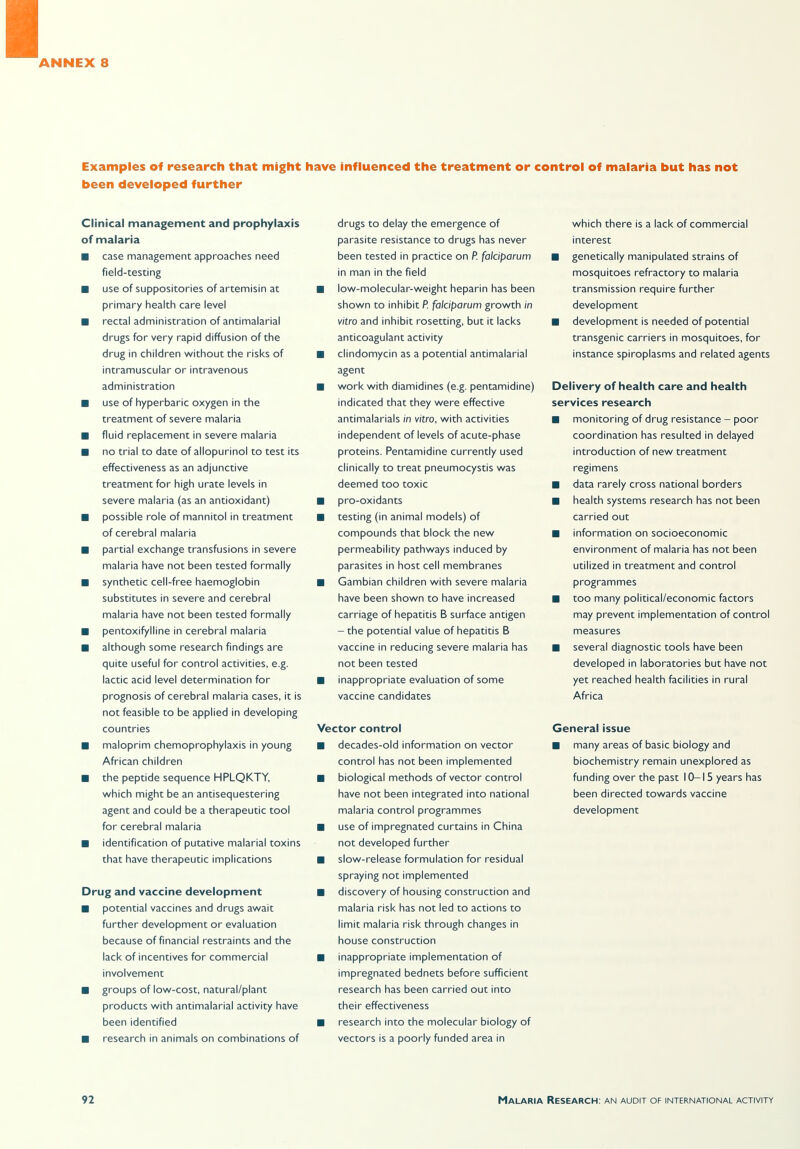 Examples of research that might have influenced the treatment or control of malaria but has not been developed further Clinical management and prophylaxis of malaria ■ case management approaches need field-testing ■ use of suppositories of artemisin at primary health care level ■ rectal administration of antimalarial drugs for very rapid diffusion of the drug in children without the risks of intramuscular or intravenous administration ■ use of hyperbaric oxygen in the treatment of severe malaria ■ fluid replacement in severe malaria ■ no trial to date of allopurinol to test its effectiveness as an adjunctive treatment for high urate levels in severe malaria (as an antioxidant) ■ possible role of mannitol in treatment of cerebral malaria ■ partial exchange transfusions in severe malaria have not been tested formally ■ synthetic cell-free haemoglobin substitutes in severe and cerebral malaria have not been tested formally ■ pentoxifylline in cerebral malaria ■ although some research findings are quite useful for control activities, e.g. lactic acid level determination for prognosis of cerebral malaria cases, it is not feasible to be applied in developing countries ■ maloprim chemoprophylaxis in young African children ■ the peptide sequence HPLQKTY, which might be an antisequestering agent and could be a therapeutic tool for cerebral malaria ■ identification of putative malarial toxins that have therapeutic implications Drug and vaccine development ■ potential vaccines and drugs await further development or evaluation because of financial restraints and the lack of incentives for commercial involvement ■ groups of low-cost, natural/plant products with antimalarial activity have been identified ■ research in animals on combinations of drugs to delay the emergence of parasite resistance to drugs has never been tested in practice on P. falciparum in man in the field ■ low-molecular-weight heparin has been shown to inhibit P. falciparum growth in vitro and inhibit rosetting, but it lacks anticoagulant activity ■ clindomycin as a potential antimalarial agent ■ work with diamidines (e.g. pentamidine) indicated that they were effective antimalarials in vitro, with activities independent of levels of acute-phase proteins. Pentamidine currently used clinically to treat Pneumocystis was deemed too toxic ■ pro-oxidants ■ testing (in animal models) of compounds that block the new permeability pathways induced by parasites in host cell membranes ■ Gambian children with severe malaria have been shown to have increased carriage of hepatitis B surface antigen - the potential value of hepatitis B vaccine in reducing severe malaria has not been tested ■ inappropriate evaluation of some vaccine candidates Vector control ■ decades-old information on vector control has not been implemented ■ biological methods of vector control have not been integrated into national malaria control programmes ■ use of impregnated curtains in China not developed further ■ slow-release formulation for residual spraying not implemented ■ discovery of housing construction and malaria risk has not led to actions to limit malaria risk through changes in house construction ■ inappropriate implementation of impregnated bednets before sufficient research has been carried out into their effectiveness ■ research into the molecular biology of vectors is a poorly funded area in which there is a lack of commercial interest ■ genetically manipulated strains of mosquitoes refractory to malaria transmission require further development ■ development is needed of potential transgenic carriers in mosquitoes, for instance spiroplasms and related agents Delivery of health care and health services research ■ monitoring of drug resistance - poor coordination has resulted in delayed introduction of new treatment regimens ■ data rarely cross national borders ■ health systems research has not been carried out ■ information on socioeconomic environment of malaria has not been utilized in treatment and control programmes ■ too many political/economic factors may prevent implementation of control measures ■ several diagnostic tools have been developed in laboratories but have not yet reached health facilities in rural Africa General issue ■ many areas of basic biology and biochemistry remain unexplored as funding over the past 10-15 years has been directed towards vaccine development