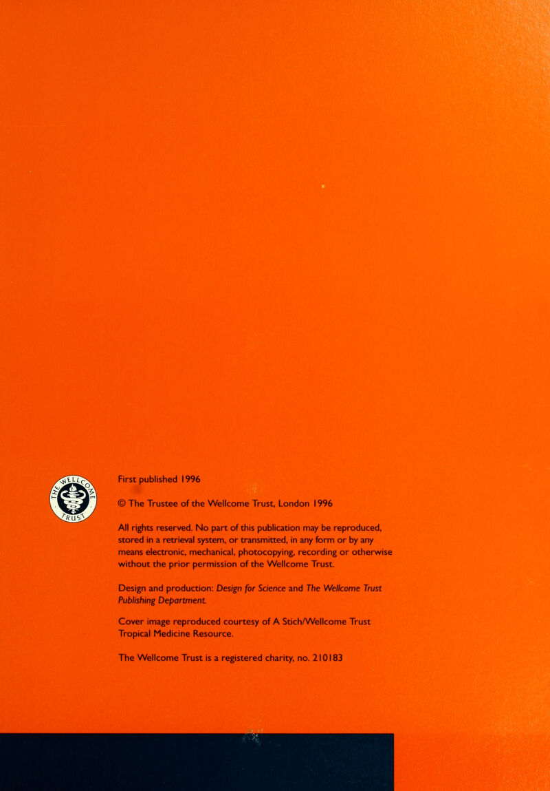 First published 1996 © The Trustee of the Wellcome Trust, London 1996 All rights reserved. No part of this publication may be reproduced, stored in a retrieval system, or transmitted, in any form or by any means electronic, mechanical, photocopying, recording or otherwise without the prior permission of the Wellcome Trust. Design and production: Design for Science and The Wellcome Trust Publishing Department Cover image reproduced courtesy of A Stich/Wellcome Trust Tropical Medicine Resource. The Wellcome Trust is a registered charity, no. 210183