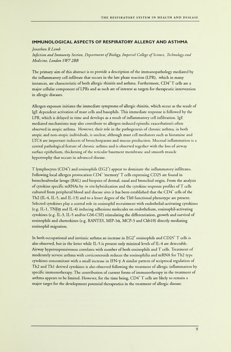 IMMUNOLOGICAL ASPECTS OF RESPIRATORY ALLERGY AND ASTHMA Jonathan R Lamb Infection and Immunity Section, Department of Biology, Imperial College of Science, Technology and Medicine, London SW7 2BB The primary aim of this abstract is to provide a description of the immunopathology mediated by the inflammatory cell infiltrate that occurs in the late phase reaction (LPR), which in many instances, are characteristic of both allergic rhinitis and asthma. Furthermore, CD4* T cells are a major cellular component of LPRs and as such are of interest as targets for therapeutic intervention in allergic diseases. Allergen exposure initiates the immediate symptoms of allergic rhinitis, which occur as the result of IgE dependent activation of mast cells and basophils. This immediate response is followed by the LPR, which is delayed in time and develops as a result of inflammatory cell infiltration. IgE mediated mechanisms may also contribute to allergen-induced episodic exacerbation's often observed in atopic asthma. However, their role in the pathogenesis of chronic asthma, in both atopic and non-atopic individuals, is unclear, although mast cell mediators such as histamine and LTC4 are important inducers of bronchospasms and mucus production. Mucosal inflammation is a central pathological feature of chronic asthma and is observed together with the loss of airway surface epithelium, thickening of the reticular basement membrane and smooth muscle hypertrophy that occurs in advanced disease. T lymphocytes (CD4*) and eosinophils (EG2*) appear to dominate the inflammatory infiltrates. Following local allergen provocation CD4* 'memory' T cells expressing CD25 are found in bronchoalveolar lavage (BAL) and biopsies of dermal, nasal and bronchial origin. From the analysis of cytokine specific mRNAs by in situ hybridization and the cytokine response profiles of T cells cultured from peripheral blood and disease sites it has been established that the CD4 cells of the Th2 (IL-4, IL-5, and IL-13) and to a lesser degree of the ThO functional phenotype are present. Selected cytokines play a central role in eosinophil recruitment with endothelial-activating cytokines (e.g. IL-1, TNFot and IL-4) inducing adhesions molecules on endothelium, eosinophil-activating cytokines (e.g. IL-3, IL-5 and/or GM-CSF) stimulating the differentiation, growth and survival of eosinophils and chemokines (e.g. RANTES, MIP-lCX, MCP-3 and CkblO) directly mediating eosinophil migration. In both occupational and intrinsic asthma an increase in EG2+ eosinophils and CD25* T cells is also observed, but in the letter while IL-5 is present only minimal levels of IL-4 are detectable. Airway hyperresponsiveness correlates with number of both eosinophils and T cells. Treatment of moderately servere asthma with corticosteroids reduces the eosinophilia and mRNA for Th2 type cytokines concomitant with a small increase in IFN-y. A similar pattern of reciprocal regulation of Th2 and Thl derived cytokines is also observed following the treatment of allergic inflammation by specific immunotherapy. The contribution of current forms of immunotherapy in the treatment of asthma appears to be limited. However, for the time being, CD4* T cells are likely to remain a major target for the development potential therapeutics in the treatment of allergic disease.