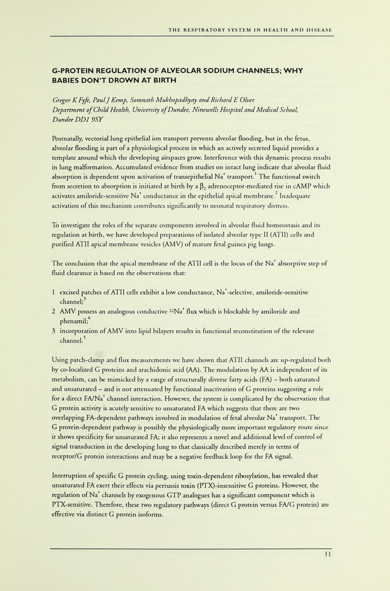 G-PROTEIN REGULATION OF ALVEOLAR SODIUM CHANNELS; WHY BABIES DON'T DROWN AT BIRTH Gregor KFyfe, Paul] Kemp, Somnath Mukhopadliyay and Richard E Olver Department of Child Health, University of Dundee, Ninewells Hospital and Medical School, Dundee DDI 9SY Postnatally, vectorial lung epithelial ion transport prevents alveolar flooding, but in the fetus, alveolar flooding is part of a physiological process in which an actively secreted liquid provides a template around which the developing airspaces grow. Interference with this dynamic process results in lung malformation. Accumulated evidence from studies on intact lung indicate that alveolar fluid absorption is dependent upon activation of transepithelial Na* transport.' The functional switch from secretion to absorption is initiated at birth by a (32 adrenoceptor-mediated rise in cAMP which activates amiloride-sensitive Na* conductance in the epithelial apical membrane. Inadequate- activation of this mechanism contributes significantly to neonatal respiratory distress. To investigate the roles of the separate components involved in alveolar fluid homeostasis and its regulation at birth, we have developed preparations of isolated alveolar type II (ATI I) cells and purified ATII apical membrane vesicles (AMV) of mature fetal guinea pig lungs. The conclusion that the apical membrane of the ATII cell is the locus of the Na absorptive step of fluid clearance is based on the observations that: 1 excised patches of ATII cells exhibit a low conductance, Na*-selective, amiloride-sensitive channel;3 2 AMV possess an analogous conductive —Na* flux which is blockable by amiloride and phenamil; 3 incorporation of AMV into lipid bilayers results in functional reconstitution of the relevant channel.5 Using patch-clamp and flux measurements we have shown that ATII channels are up-regulated both by co-localized G proteins and arachidonic acid (AA). The modulation by AA is independent of its metabolism, can be mimicked by a range of structurally diverse fatty acids (FA) - both saturated and unsaturated - and is not attenuated by functional inactivation of G proteins suggesting a role for a direct FA/Na channel interaction. However, the system is complicated by the observation that G protein activity is acutely sensitive to unsaturated FA which suggests that there are two overlapping FA-dependent pathways involved in modulation of fetal alveolar Na* transport. The G protein-dependent pathway is possibly the physiologically more important regulatory route since it shows specificity for unsaturated FA; it also represents a novel and additional level of control of signal transduction in the developing lung to that classically described merely in terms of receptor/G protein interactions and may be a negative feedback loop for the FA signal. Interruption of specific G protein cycling, using toxin-dependent ribosylation, has revealed that unsaturated FA exert their effects via pertussis toxin (FTX)-insensitive G proteins. However, the regulation of Na* channels by exogenous GTP analogues has a significant component which is PTX-sensitive. Therefore, these two regulatory pathways (direct G protein versus FA/G protein) are effective via distinct G protein isoforms.