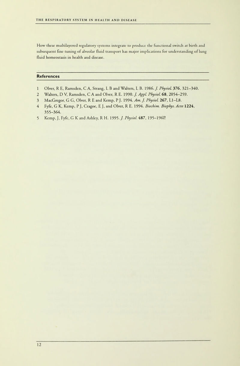 How these multilayered regulatory systems integrate to produce the functional switch at birth and subsequent fine tuning of alveolar fluid transport has major implications for understanding of lung fluid homeostasis in health and disease. References 1 Olver, R E, Ramsden, C A, Strang, L B and Walters, L B. 1986. / Physiol 376, 321-340. 2 Walters, D V, Ramsden, C A and Olver, R E. 1990. /. Appl Physiol 68, 2054-259. 3 MacGregor, G G, Olver, R E and Kemp, P J. 1994. Am. J. Physiol 267, L1-L8. 4 Fyfe, G K, Kemp, P J, Cragoe, E J, and Olver, R E. 1994. Biochim. Biophys. Acta 1224, 355-364. 5 Kemp, J, Fyfe, G K and Ashley, R H. 1995. /. Physiol. 487, 195-196P.