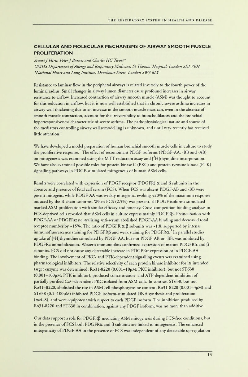CELLULAR AND MOLECULAR MECHANISMS OF AIRWAY SMOOTH MUSCLE PROLIFERATION Stuart J Hirst, Peter J Barnes and Charles HC Twort* UMDS Department of Allergy and Respiratory Medicine, St Thomas' Hospital, London SEl 7EH *National Heart and Lung Institute, Dovehouse Street, London SW3 6LY Resistance to laminar flow in the peripheral airways is related inversely to the fourth power of the luminal radius. Small changes in airway lumen diameter cause profound increases in airway resistance to airflow. Increased contraction of airway smooth muscle (ASM) was thought to account for this reduction in airflow, but it is now well established that in chronic severe asthma increases in airway wall thickening due to an increase in the smooth muscle mass can, even in the absence of smooth muscle contraction, account for the irreversibility to bronchodilators and the bronchial hyperresponsiveness characteristic of severe asthma. The pathophysiological nature and source of the mediators controlling airway wall remodelling is unknown, and until very recently has received little attention.1 We have developed a model preparation of human bronchial smooth muscle cells in culture to study 2 the proliferative response. The effect of recombinant PDGF isoforms (PDGF-AA, -BB and -AB) on mitogenesis was examined using the MTT reduction assay and [3H] thymidine incorporation. We have also examined possible roles for protein kinase C (PKC) and protein tyrosine kinase (PTK) signalling pathways in PDGF-stimulated mitogenesis of human ASM cells. Results were correlated with expression of PDGF receptor (PDGFR) CX and fj subunits in the absence and presence of fetal calf serum (FGS). When FCS was absent PDGF-AB and -BB were potent mitogens, while PDGF-AA was weakly autogenic, evoking <20% of the maximum response induced by the B-chain isoforms. When FCS (2.5%) was present, all PDGF isoforms stimulated marked ASM proliferation with similar efficacy and potency. Cross-competition binding analysis in FCS-deprived cells revealed that ASM cells in culture express mainly PDGFRfi. Preincubation with PDGF-AA or PDGFRa neutralizing anti-serum abolished PDGF-AA binding and decreased total receptor number by -15%. The ratio of PDGFR a:(3 subunits was -1:8, supported by intense immunofluorescence staining for PDGFRP and weak staining for PDGFRa.3 In parallel studies uptake of [3H] thymidine stimulated by PDGF-AA, but not PDGF-AB or -BB, was inhibited by PDGFRa immobilization. Western immunoblots confirmed expression of mature PDGFRa and (3 subunits. FCS did not cause any detectable increase in PDGFRa expression or in PDGF-AA binding. The involvement of PKC- and PTK-dependent signalling events was examined using pharmacological inhibitors. The relative selectivity of each protein kinase inhibitor for its intended target enzyme was determined. Ro31-8220 (0.001-10pM; PKC inhibitor), but not ST638 (0.001-lOOuM; PTK inhibitor), produced concentration- and ATP-dependent inhibition of partially purified Ca2+-dependent PKC isolated from ASM cells. In contrast ST638, but not Ro31-8220, abolished the rise in ASM cell phosphotyrosine content. Ro31-8220 (0.001-3pM) and ST638 (0.1-100pM) inhibited PDGF isoform-stimulated DNA synthesis and proliferation («=4—8), and were equipotent with respect to each PDGF isoform. The inhibition produced by Ro31-8220 and ST638 in combination, against any PDGF isoform, was no more than additive. Our data support a role for PDGFR(3 mediating ASM mitogenesis during FCS-free conditions, but in the presence of FCS both PDGFRa and fj subunits are linked to mitogenesis. The enhanced mitogenicity of PDGF-AA in the presence of FCS was independent of any detectable up-regulation