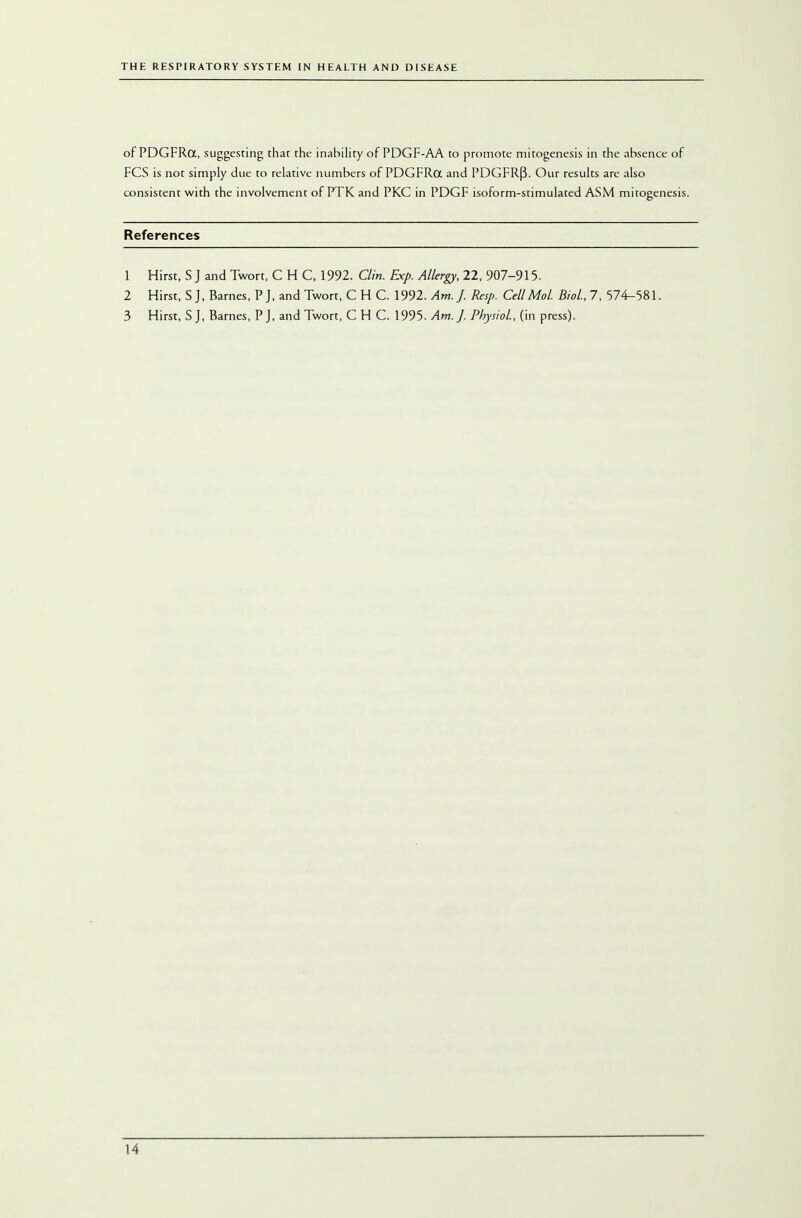 of PDGFRa, suggesting that the inability of PDGF-AA to promote mitogenesis in the absence of FCS is not simply due to relative numbers of PDGFRa and PDGFR(3. Our results are also consistent with the involvement of PTK and PKC in PDGF isoform-stimulated ASM mitogenesis. References 1 Hirst, S J and Twort, CHC, 1992. Clin. Exp. Allergy, 22, 907-915. 2 Hirst, S J, Barnes, P J, and Twort, C H C. 1992. Am. J. Rap. CellMol. Biol., 7, 574-581. 3 Hirst, S J, Barnes, P J, and Twort, CHC. 1995. Am. J. Physiol., (in press).