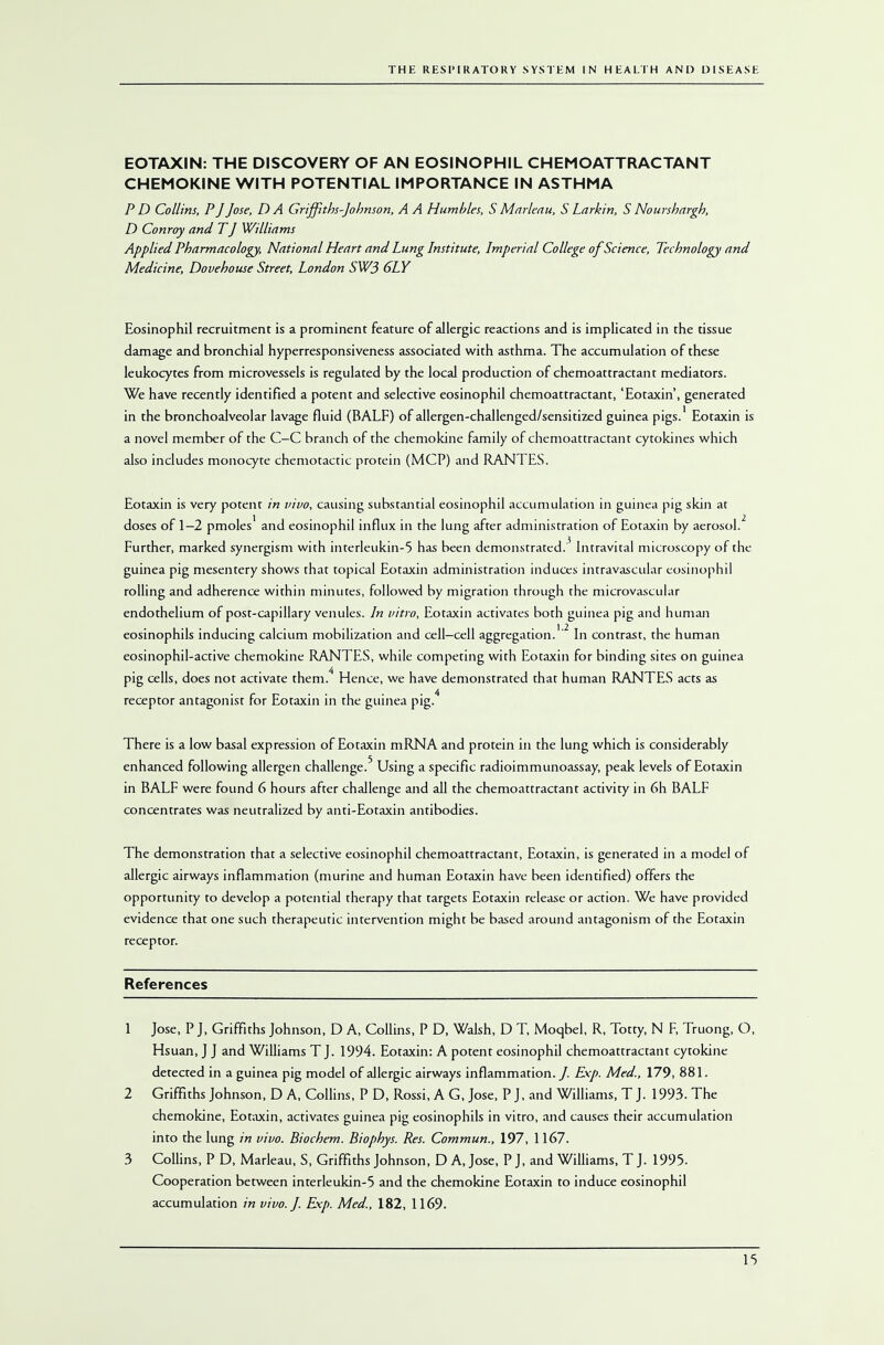 EOTAXIN: THE DISCOVERY OF AN EOSINOPHIL CHEMOATTRACTANT CHEMOKINE WITH POTENTIAL IMPORTANCE IN ASTHMA P D Collins, P J Jose, DA Griffiths-Johnson, A A Humbles, S Marleau, SLarkin, S Nourshargh, D Conroy and TJ Williams Applied Pharmacology, National Heart and Lung Institute, Imperial College of Science, Technology and Medicine, Dovehouse Street, London SW3 6LY Eosinophil recruitment is a prominent feature of allergic reactions and is implicated in the tissue damage and bronchial hyperresponsiveness associated with asthma. The accumulation of these leukocytes from microvessels is regulated by the local production of chemoattractant mediators. We have recently identified a potent and selective eosinophil chemoattractant, 'Eotaxin', generated in the bronchoalveolar lavage fluid (BALF) of allergen-challenged/sensitized guinea pigs.' Eotaxin is a novel member of the C—C branch of the chemokine family of chemoattractant cytokines which also includes monocyte chemotactic protein (MCP) and RANTES. Eotaxin is very potent in vivo, causing substantial eosinophil accumulation in guinea pig skin at doses of 1—2 pmoles1 and eosinophil influx in the lung after administration of Eotaxin by aerosol.2 Further, marked synergism with interleukin-5 has been demonstrated.'' Intravital microscopy of the guinea pig mesentery shows that topical Eotaxin administration induces intravascular eosinophil rolling and adherence within minutes, followed by migration through the microvascular endothelium of post-capillary venules. In vitro, Eotaxin activates both guinea pig and human eosinophils inducing calcium mobilization and cell—cell aggregation.'2 In contrast, the human eosinophil-active chemokine RANTES, while competing with Eotaxin for binding sites on guinea pig cells, does not activate them.4 Hence, we have demonstrated that human RANTES acts as receptor antagonist for Eotaxin in the guinea pig.4 There is a low basal expression of Eotaxin mRNA and protein in the lung which is considerably enhanced following allergen challenge.5 Using a specific radioimmunoassay, peak levels of Eotaxin in BALF were found 6 hours after challenge and all the chemoattractant activity in 6h BALF concentrates was neutralized by anti-Eotaxin antibodies. The demonstration that a selective eosinophil chemoattractant, Eotaxin, is generated in a model of allergic airways inflammation (murine and human Eotaxin have been identified) offers the opportunity to develop a potential therapy that targets Eotaxin release or action. We have provided evidence that one such therapeutic intervention might be based around antagonism of the Eotaxin receptor. References 1 Jose, P J, Griffiths Johnson, D A, Collins, P D, Walsh, D T, Moqbel, R, Totty, N F, Truong, O, Hsuan, J J and Williams T J. 1994. Eotaxin: A potent eosinophil chemoattractant cytokine detected in a guinea pig model of allergic airways inflammation./. Exp. Med., 179, 881. 2 Griffiths Johnson, D A, Collins, P D, Rossi, A G, Jose, P J, and Williams, T J. 1993. The chemokine, Eotaxin, activates guinea pig eosinophils in vitro, and causes their accumulation into the lung in vivo. Biochem. Biophys. Res. Commun., 197, 1167. 3 Collins, P D, Marleau, S, Griffiths Johnson, D A, Jose, P J, and Williams, T J. 1995. Cooperation between interleukin-5 and the chemokine Eotaxin to induce eosinophil accumulation in vivo. J. Exp. Med., 182, 1169.