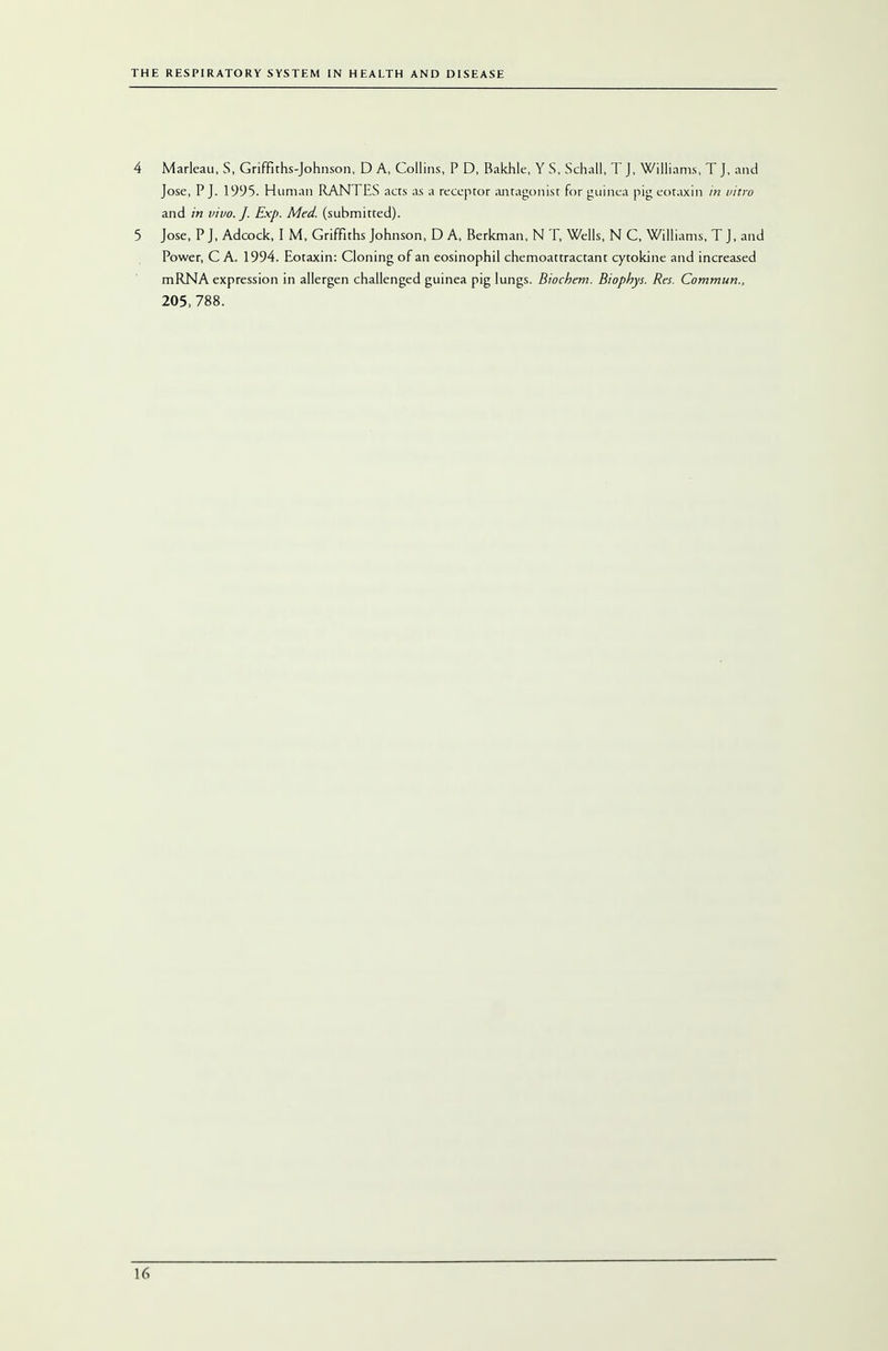 4 Marleau, S, Griffiths-Johnson, D A, Collins, P D, Bakhle, Y S, Schail, T J, Williams, T J, and Jose, P J. 1995- Human RANTES acts as a receptor antagonist for guinea pig eoraxin in vitro and in vivo. J. Exp. Med. (submitted). 5 Jose, PJ, Adcock, I M, Griffiths Johnson, D A, Berkman, N T, Wells, N C, Williams, T J, and Power, C A. 1994. Eotaxin: Cloning of an eosinophil chemoattractant cytokine and increased mRNA expression in allergen challenged guinea pig lungs. Biochem. Biophys. Res. Commun., 205, 788.