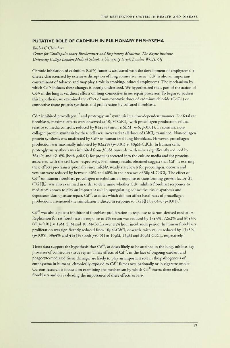 PUTATIVE ROLE OF CADMIUM IN PULMONARY EMPHYSEMA Rachel C Chambers Centre for Cardiopulmonary Biochemistry and Respiratory Medicine, The Rayne Institute, University College London Medical School, 5 University Street, London WClE 6JJ Chronic inhalation of cadmium (Cd2*) fumes is associated with the development of emphysema, a disease characterized by extensive disruption of lung connective tissue. Cd2' is also an important contaminant of tobacco and may play a role in smoking-induced emphysema. The mechanism by which Cd2* induces these changes is poorly understood. We hypothesized that, part of the action of Cd2* in the lung is via direct effects on lung connective tissue repair processes. To begin to address this hypothesis, we examined the effect of non-cytotoxic doses of cadmium chloride (CdCl2) on connective tissue protein synthesis and proliferation by cultured fibroblasts. Cd2* inhibited procollagen''2 and proteoglycan'1 synthesis in a dose-dependent manner. For fetal rat fibroblasts, maximal effects were observed at 10uM-CdCl2, with procollagen production values, relative to media controls, reduced by 81 ±2% (mean ± SEM; «=6; /«0.01). In contrast, non- collagen protein synthesis by these cells was increased at all doses of CdCb examined. Non-collagen protein synthesis was unaffected by Cd2* in human fetal lung fibroblasts. However, procollagen production was maximally inhibited by 83±2% (/><0.01) at 40uM-CdCi2. In human cells, proteoglycan synthesis was inhibited from 30uM onwards, with values significantly reduced by 36±4% and 42±6% (both fxO.Ol) for proteins secreted into the culture media and for proteins associated with the cell layer, respectively. Preliminary results obtained suggest that Cd2* is exerting these effects pre-transcriptionally since mRNA steady state levels for procollagen, decorin and versican were reduced by between 40% and 60% in the presence of 30uM-CdCl2. The effect of Cd2* on human fibroblast procollagen metabolism, in response to transforming growth factor-Pi (TGFP,), was also examined in order to determine whether Cd2* inhibits fibroblast responses to mediators known to play an important role in upregulating connective tissue synthesis and deposition during tissue repair. Cd*, at doses which did not affect basal rates of procollagen production, attenuated the stimulation induced in response to TGFpi by 64% (/kO.01). Cd2+ was also a potent inhibitor of fibroblast proliferation in response to serum-derived mediators. Replication for rat fibroblasts in response to 2% serum was reduced by 17±4%, 72±2% and 86±4% (all /><0.01) at luM, 5uM and lOuM-CdQ: over a 24 hour incubation period. In human fibroblasts, proliferation was significantly reduced from 10uM-CdCl2 onwards, with values reduced by 13±3% (/><0.05), 38±4% and 4l±5% (both /kO.01) at lOuM, 15uM and 20uM-CdCl2, respectively.' These data support the hypothesis that Cd2*, at doses likely to be attained in the lung, inhibits key processes of connective tissue repair. These effects of Cd *, in the face of ongoing oxidant and phagocyte-mediated tissue damage, are likely to play an important role in the pathogenesis of emphysema in humans, chronically exposed to Cd2* fumes occupationally or in cigarette smoke. Current research is focused on examining the mechanism by which Cd2* exerts these effects on fibroblasts and on evaluating the importance of these effects in vivo.