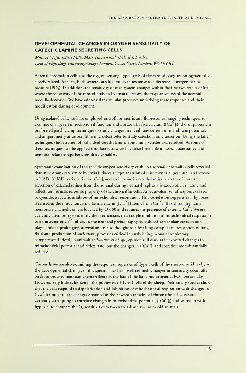 DEVELOPMENTAL CHANGES IN OXYGEN SENSITIVITY OF CATECHOLAMINE SECRETING CELLS Mart H Mojet, Elliott Mills, Mark Hanson and Michael R Duchen Dept of Physiology, University College London, Gower Street, London. WCJE6BT Adrenal chromaffin cells and the oxygen sensing Type I cells of the carotid body are ontogenetically closely related. As such, both secrete catecholamines in response to a decrease in oxygen partial pressure (PO2). In addition, the sensitivity of each system changes within the first two weeks of life: where the sensitivity of the carotid body to hypoxia increases, the responsiveness of the adrenal medulla decreases. We have addressed the cellular processes underlying these responses and their modification during development. Using isolated cells, we have employed microfluorimetric and fluorescence imaging techniques to examine changes in mitochondrial function and intracelular free calcium ([Ca2*];), the amphotericin perforated patch clamp technique to study changes in membrane current or membrane potential, and amperometry at carbon fibre microelectrodes to study catecholamine secretion. Using the latter technique, the secretion of individual catecholamine containing vesicles was resolved. As some of these techniques can be applied simultaneously, we have also been able to assess quantitative and temporal relationships between these variables. Systematic examination of the specific oxygen sensitivity of the rat adrenal chromaffin cells revealed that in newborn rats severe hypoxia induces a depolarisation of mitochondrial potential, an increase in NADH/NAD* ratio, a rise in [Ca**]; and an increase in catecholamine secretion. Thus, the secretion of catecholamines from the adrenal during neonatal asphyxia is exocytotic in nature and reflects an intrinsic response property of the chromaffin cells. An equivalent set of responses is seen to cyanide, a specific inhibitor of mitochondrial respiration. This correlation suggests that hypoxia is sensed in the mitochondria. The increase in ([Ca2*];) stems from Ca* influx through plasma membrane channels, as it is blocked by D-600 and requires the presence of external Ca2*. We are currently attempting to identify the mechanisms that couple inhibition of mitochondrial respiration 2+ to an increase in Ca influx. In the neonatal period, asphyxia-induced catecholamine secretion plays a role in prolonging survival and is also thought to affect lung compliance, resorption of lung fluid and production of surfactant, processes critical in establishing neonatal respiratory competence.-Indeed, in animals at 2-4 weeks of age, cyanide still causes the expected changes in mitochondrial potential and redox state, but the changes in ([Ca2*]; and secretion are substantially reduced. Currently we are also examining the response properties of Type I cells of the sheep carotid body, as the developmental changes in this species have been well defined. Changes in sensitivity occur after birth, in order to maintain chemoreflexes in the face of the large rise in arterial PO2, postnatally. However, very little is known of the properties of Type I cells of the sheep. Preliminary studies show that the cells respond to depolarisation and inhibition of mitochondrial respiration with changes in ([Ca *]i similar to the changes obtained in the newborn rat adrenal chromaffin cells. We are currently attempting to correlate changes in mitochondrial potential, ([Ca2*];) and secretion with hypoxia, to compare the O2 sensitivities between foetal and two week old animals.