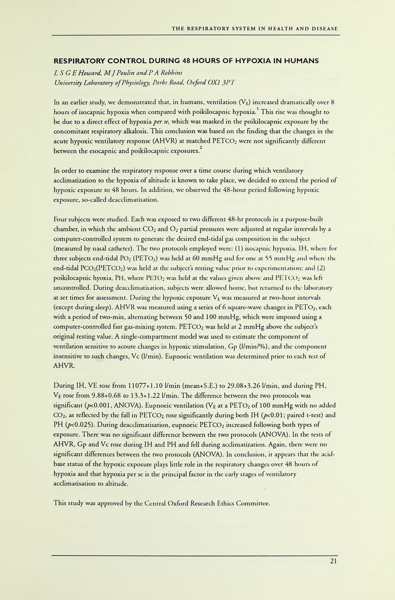 RESPIRATORY CONTROL DURING 48 HOURS OF HYPOXIA IN HUMANS LS G E Howard, M J Poulin and P A Robbins University Laboratory of Physiology, Parks Road, Oxford OXl 3PJ In an earlier study, we demonstrated that, in humans, ventilation (VE) increased dramatically over 8 hours of isocapnic hypoxia when compared with poikilocapnic hypoxia.' This rise was thought to be due to a direct effect of hypoxia per se, which was masked in the poikilocapnic exposure by the concomitant respiratory alkalosis. This conclusion was based on the finding that the changes in the acute hypoxic ventilatory response (AHVR) at matched PETC02 were not significantly different between the esocapnic and poikilocapnic exposures. In order to examine the respiratory response over a time course during which ventilatory acclimatization to the hypoxia of altitude is known to take place, we decided to extend the period of hypoxic exposure to 48 hours. In addition, we observed the 48-hour period following hypoxic exposure, so-called deacclimatisation. Four subjects were studied. Each was exposed to two different 48-hr protocols in a purpose-built chamber, in which the ambient CO2 and O2 partial pressures were adjusted at regular intervals by a computer-controlled system to generate the desired end-tidal gas composition in the subject (measured by nasal catheter). The two protocols employed were: (1) isocapnic hypoxia, IH, where for three subjects end-tidal POi (PETO2) was held at 60 mmHg and for one at 55 mmHg and where the end-tidal PC02(PETC02) was held at the subjects resting value prior to experimentation; and (2) poikilocapnic hyoxia, PH, where PETO> was held at the values given above and PE 1 COi was left uncontrolled. During deacclimatisation, subjects were allowed home, but returned to the laboratory at set times for assessment. During the hypoxic exposure Ve was measured at two-hour intervals (except during sleep). AHVR was measured using a series of 6 square-wave changes in PETO2, each with a period of two-min, alternating between 50 and 100 mmHg, which were imposed using a computer-controlled fast gas-mixing system. PETCO2 was held at 2 mmHg above the subjects original resting value. A single-compartment model was used to estimate the component of ventilation sensitive to acoute changes in hypoxic stimulation, Gp (l/min/%), and the component insensitive to such changes, Vc (1/min). Eupnoeic ventilation was determined prior to each test of AHVR. During IH, VE rose from 11077+1.10 1/min (mean+S.E.) to 29.08+3.26 1/min, and during PH, Ve rose from 9.88+0.68 to 13.3+1.22 1/min. The difference between the two protocols was significant (/xO.001, ANOVA). Eupnoeic ventilation (Ve at a PETO2 of 100 mmHg with no added CO2, as reflected by the fall in PETCO2 rose significantly during both IH (/xO.01; paired t-test) and PH (/><0.025). During deacclimatisation, eupnoeic PETCO2 increased following both types of exposure. There was no significant difference between the two protocols (ANOVA). In the tests of AHVR, Gp and Vc rose during IH and PH and fell during acclimatization. Again, there were no significant differences between the two protocols (ANOVA). In conclusion, it appears that the acid- base status of the hypoxic exposure plays little role in the respiratory changes over 48 hours of hypoxia and that hypoxia per se is the principal factor in the early stages of ventilatory acclimatisation to altitude. This study was approved by the Central Oxford Research Ethics Committee.