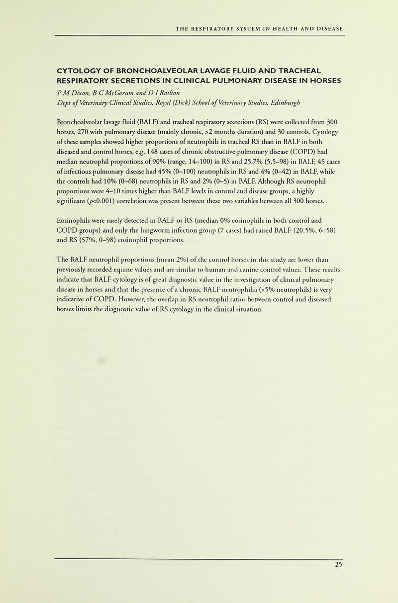 CYTOLOGY OF BRONCHOALVEOLAR LAVAGE FLUID AND TRACHEAL RESPIRATORY SECRETIONS IN CLINICAL PULMONARY DISEASE IN HORSES P M Dixon, B C McGorum and D I Railton Dept of Veterinary Clinical Studies, Royal (Dick) School of Veterinary Studies, Edinburgh Bronchoalveolar lavage fluid (BALF) and tracheal respiratory secretions (RS) were collected from 300 horses, 270 with pulmonary disease (mainly chronic, >2 months duration) and 30 controls. Cytology of these samples showed higher proportions of neutrophils in tracheal RS than in BALF in both diseased and control horses, e.g. 148 cases of chronic obstructive pulmonary disease (COPD) had median neutrophil proportions of 90% (range, 14-100) in RS and 25.7% (5.5-98) in BALF, 45 cases of infectious pulmonary disease had 45% (0-100) neutrophils in RS and 4% (0-42) in BALF, while the controls had 10% (0-68) neutrophils in RS and 2% (0-5) in BALF. Although RS neutrophil proportions were 4—10 times higher than BALF levels in control and disease groups, a highly significant (/kO.001) correlation was present between these two variables between all 300 horses. Eosinophils were rarely detected in BALF or RS (median 0% eosinophils in both control and COPD groups) and only the lungworm infection group (7 cases) had raised BALF (20.5%, 6-58) and RS (57%, 0—98) eosinophil proportions. The BALF neutrophil proportions (mean 2%) of the control horses in this study are lower than previously recorded equine values and are similar to human and canine control values. These results indicate that BALF cytology is of great diagnostic value in the investigation of clinical pulmonary disease in horses and that the presence of a chronic BALF neutrophilia (>5% neutrophils) is very indicative of COPD. However, the overlap in RS neutrophil ratios between control and diseased horses limits the diagnostic value of RS cytology in the clinical situation.