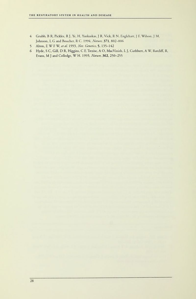 4 Grubb, B R, Pickles, R J, Ye, H, Yankaskas, J R, Vick, R N, Englehart, J F, Wilson, J M, Johnson, L G and Boucher, R C. 1994, Nature. 371, 802-806 5 Alton, E W F W, etal. 1993, AW. Gwffta, 5, 135-142 6 Hyde, S C, Gill, D R, Higgins, G F, Trezise, A O, MacVinish, L J, Guthbert, A W, Ratcliff, R, Evans, M J and Colledge, W H. 1993, Nature, 362, 250-255