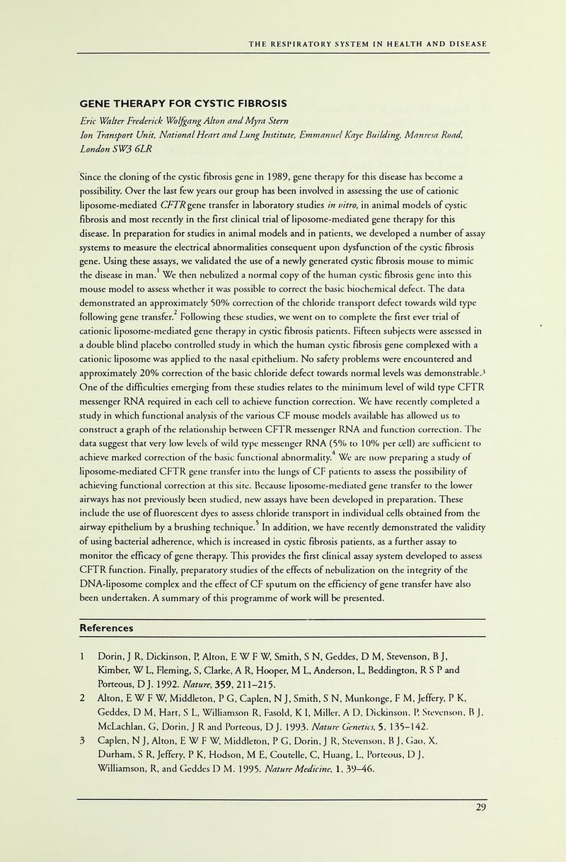GENE THERAPY FOR CYSTIC FIBROSIS Eric Walter Frederick Wolfgang Alton and Myra Stern Ion Transport Unit, National Heart and Lung Institute, Emmanuel Kaye Building, Manresa Road, London SW3 6LR Since the cloning of the cystic fibrosis gene in 1989, gene therapy for this disease has become a possibility. Over the last few years our group has been involved in assessing the use of cationic liposome-mediated CFTR gene transfer in laboratory studies in vitro, in animal models of cystic fibrosis and most recently in the first clinical trial of liposome-mediated gene therapy for this disease. In preparation for studies in animal models and in patients, we developed a number of assay systems to measure the electrical abnormalities consequent upon dysfunction of the cystic fibrosis gene. Using these assays, we validated the use of a newly generated cystic fibrosis mouse to mimic the disease in man.' We then nebulized a normal copy of the human cystic fibrosis gene into this mouse model to assess whether it was possible to correct the basic biochemical defect. The data demonstrated an approximately 50% correction of the chloride transport defect towards wild type following gene transfer.2 Following these studies, we went on to complete the first ever trial of cationic liposome-mediated gene therapy in cystic fibrosis patients. Fifteen subjects were assessed in a double blind placebo controlled study in which the human cystic fibrosis gene complexed with a cationic liposome was applied to the nasal epithelium. No safety problems were encountered and approximately 20% correction of the basic chloride defect towards normal levels was demonstrable.-' One of the difficulties emerging from these studies relates to the minimum level of wild type CFTR messenger RNA required in each cell to achieve function correction. We have recently completed a study in which functional analysis of the various CF mouse models available has allowed us to construct a graph of the relationship between CFTR messenger RNA and function correction. The data suggest that very low levels of wild type messenger RNA (5% to 10% per cell) are sufficient to achieve marked correction of the basic functional abnormality.4 We are now preparing a study of liposome-mediated CFTR gene transfer into the lungs of CF patients to assess the possibility of achieving functional correction at this sire. Because liposome-mediated gene transfer to the lower airways has not previously been studied, new assays have been developed in preparation. These include the use of fluorescent dyes to assess chloride transport in individual cells obtained from the airway epithelium by a brushing technique.5 In addition, we have recently demonstrated the validity of using bacterial adherence, which is increased in cystic fibrosis patients, as a further assay to monitor the efficacy of gene therapy. This provides the first clinical assay system developed to assess CFTR function. Finally, preparatory studies of the effects of nebulization on the integrity of the DNA-liposome complex and the effect of CF sputum on the efficiency of gene transfer have also been undertaken. A summary of this programme of work will be presented. References 1 Dorin, J R, Dickinson, P, Alton, E W F W, Smith, S N, Geddes, D M, Stevenson, B J, Kimber, W L, Fleming, S, Clarke, A R, Hooper, M L, Anderson, L, Beddington, R S P and Porteous, D J. 1992. Nature, 359, 211-215. 2 Alton, E W F W, Middleton, P G, Caplen, N J, Smith, S N, Munkonge, F M, Jeffery, P K, Geddes, D M, Hart, S L, Williamson R, Fasold, K 1, Miller, A D, Dickinson, P, Stevenson, R J, McLachlan, G, Dorin, J R and Porteous, D J. 1993. Nature Genetics, 5, 135-142. 3 Caplen, N J, Alton, E W F W, Middleton, P G, Dorin, J R, Stevenson, B J, Gao, X, Durham, S R, Jeffery, P K, Hodson, M E, Coutelle, C, Huang, L, Porteous, D J, Williamson, R, and Geddes D M. 1995. Nature Medicine, 1, 39-46.